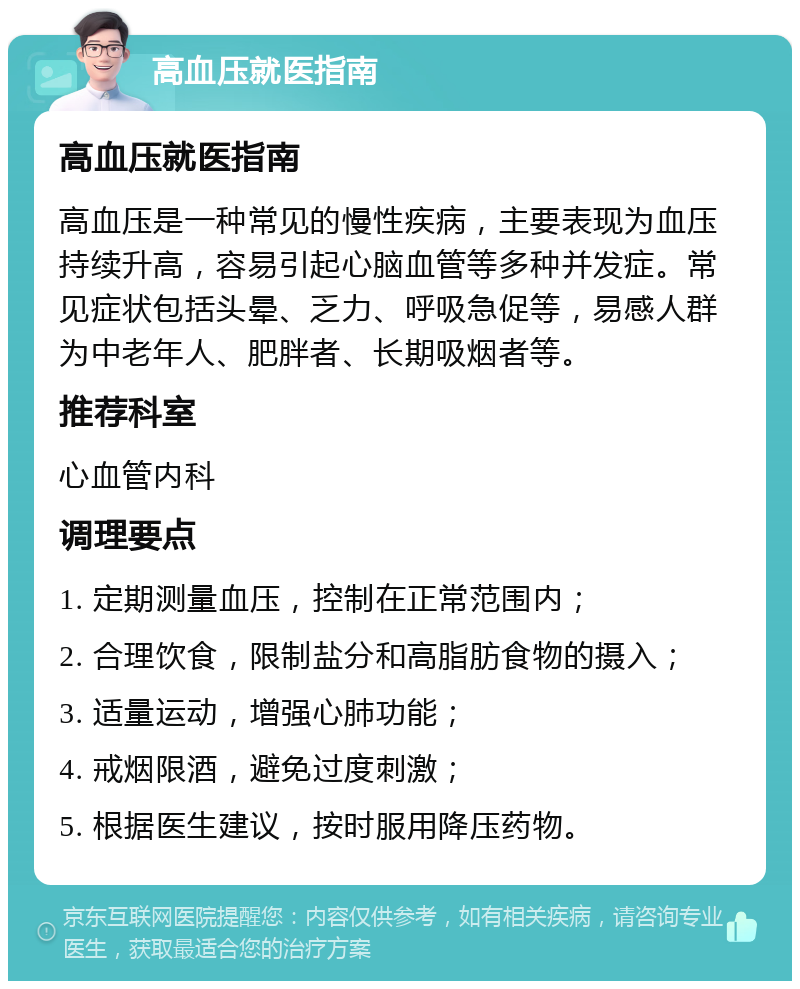 高血压就医指南 高血压就医指南 高血压是一种常见的慢性疾病，主要表现为血压持续升高，容易引起心脑血管等多种并发症。常见症状包括头晕、乏力、呼吸急促等，易感人群为中老年人、肥胖者、长期吸烟者等。 推荐科室 心血管内科 调理要点 1. 定期测量血压，控制在正常范围内； 2. 合理饮食，限制盐分和高脂肪食物的摄入； 3. 适量运动，增强心肺功能； 4. 戒烟限酒，避免过度刺激； 5. 根据医生建议，按时服用降压药物。