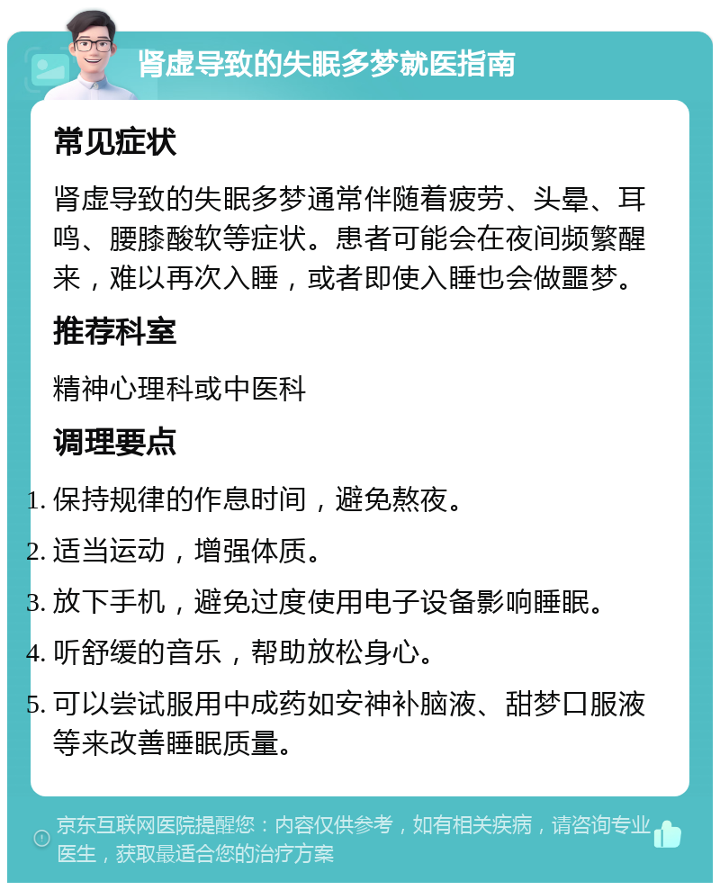 肾虚导致的失眠多梦就医指南 常见症状 肾虚导致的失眠多梦通常伴随着疲劳、头晕、耳鸣、腰膝酸软等症状。患者可能会在夜间频繁醒来，难以再次入睡，或者即使入睡也会做噩梦。 推荐科室 精神心理科或中医科 调理要点 保持规律的作息时间，避免熬夜。 适当运动，增强体质。 放下手机，避免过度使用电子设备影响睡眠。 听舒缓的音乐，帮助放松身心。 可以尝试服用中成药如安神补脑液、甜梦口服液等来改善睡眠质量。