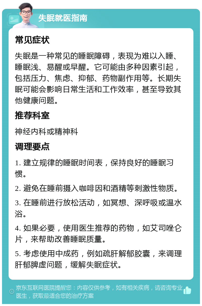 失眠就医指南 常见症状 失眠是一种常见的睡眠障碍，表现为难以入睡、睡眠浅、易醒或早醒。它可能由多种因素引起，包括压力、焦虑、抑郁、药物副作用等。长期失眠可能会影响日常生活和工作效率，甚至导致其他健康问题。 推荐科室 神经内科或精神科 调理要点 1. 建立规律的睡眠时间表，保持良好的睡眠习惯。 2. 避免在睡前摄入咖啡因和酒精等刺激性物质。 3. 在睡前进行放松活动，如冥想、深呼吸或温水浴。 4. 如果必要，使用医生推荐的药物，如艾司唑仑片，来帮助改善睡眠质量。 5. 考虑使用中成药，例如疏肝解郁胶囊，来调理肝郁脾虚问题，缓解失眠症状。