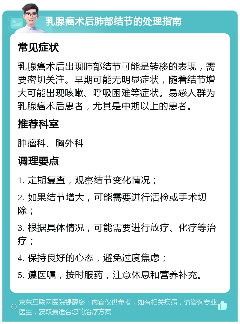 乳腺癌术后肺部结节的处理指南 常见症状 乳腺癌术后出现肺部结节可能是转移的表现，需要密切关注。早期可能无明显症状，随着结节增大可能出现咳嗽、呼吸困难等症状。易感人群为乳腺癌术后患者，尤其是中期以上的患者。 推荐科室 肿瘤科、胸外科 调理要点 1. 定期复查，观察结节变化情况； 2. 如果结节增大，可能需要进行活检或手术切除； 3. 根据具体情况，可能需要进行放疗、化疗等治疗； 4. 保持良好的心态，避免过度焦虑； 5. 遵医嘱，按时服药，注意休息和营养补充。