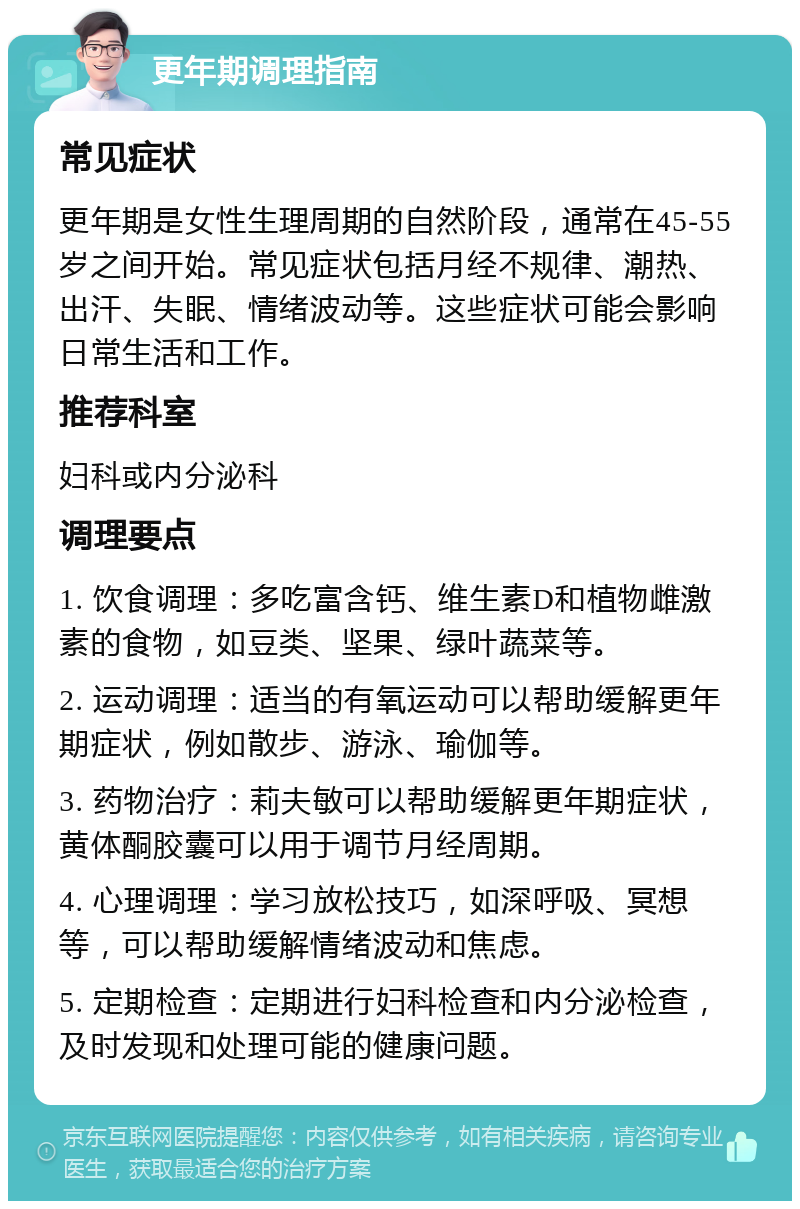 更年期调理指南 常见症状 更年期是女性生理周期的自然阶段，通常在45-55岁之间开始。常见症状包括月经不规律、潮热、出汗、失眠、情绪波动等。这些症状可能会影响日常生活和工作。 推荐科室 妇科或内分泌科 调理要点 1. 饮食调理：多吃富含钙、维生素D和植物雌激素的食物，如豆类、坚果、绿叶蔬菜等。 2. 运动调理：适当的有氧运动可以帮助缓解更年期症状，例如散步、游泳、瑜伽等。 3. 药物治疗：莉夫敏可以帮助缓解更年期症状，黄体酮胶囊可以用于调节月经周期。 4. 心理调理：学习放松技巧，如深呼吸、冥想等，可以帮助缓解情绪波动和焦虑。 5. 定期检查：定期进行妇科检查和内分泌检查，及时发现和处理可能的健康问题。