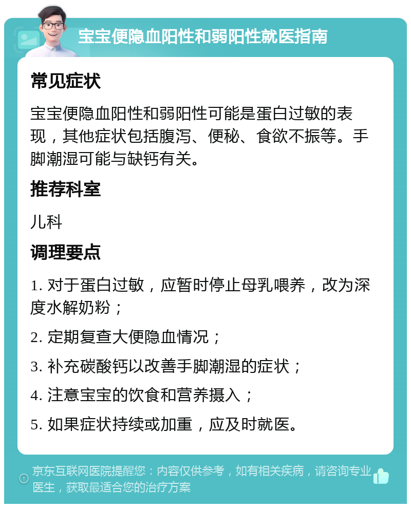 宝宝便隐血阳性和弱阳性就医指南 常见症状 宝宝便隐血阳性和弱阳性可能是蛋白过敏的表现，其他症状包括腹泻、便秘、食欲不振等。手脚潮湿可能与缺钙有关。 推荐科室 儿科 调理要点 1. 对于蛋白过敏，应暂时停止母乳喂养，改为深度水解奶粉； 2. 定期复查大便隐血情况； 3. 补充碳酸钙以改善手脚潮湿的症状； 4. 注意宝宝的饮食和营养摄入； 5. 如果症状持续或加重，应及时就医。