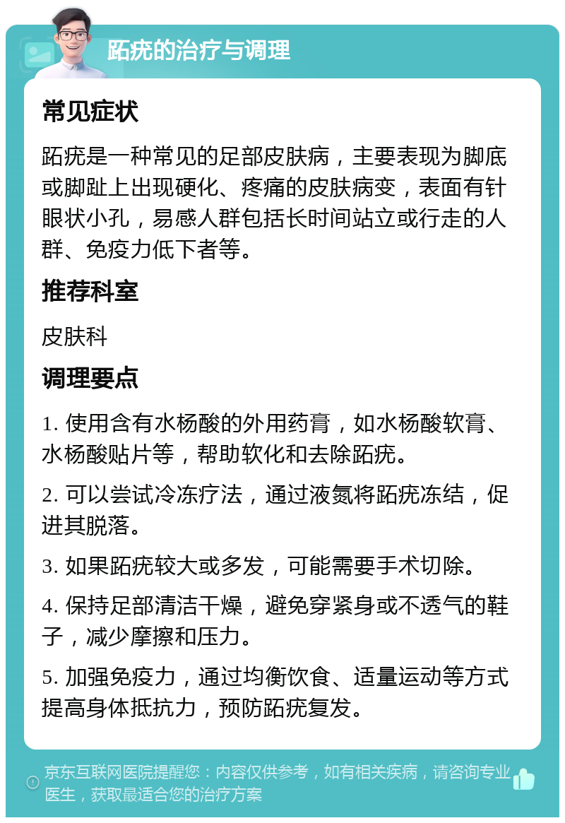 跖疣的治疗与调理 常见症状 跖疣是一种常见的足部皮肤病，主要表现为脚底或脚趾上出现硬化、疼痛的皮肤病变，表面有针眼状小孔，易感人群包括长时间站立或行走的人群、免疫力低下者等。 推荐科室 皮肤科 调理要点 1. 使用含有水杨酸的外用药膏，如水杨酸软膏、水杨酸贴片等，帮助软化和去除跖疣。 2. 可以尝试冷冻疗法，通过液氮将跖疣冻结，促进其脱落。 3. 如果跖疣较大或多发，可能需要手术切除。 4. 保持足部清洁干燥，避免穿紧身或不透气的鞋子，减少摩擦和压力。 5. 加强免疫力，通过均衡饮食、适量运动等方式提高身体抵抗力，预防跖疣复发。