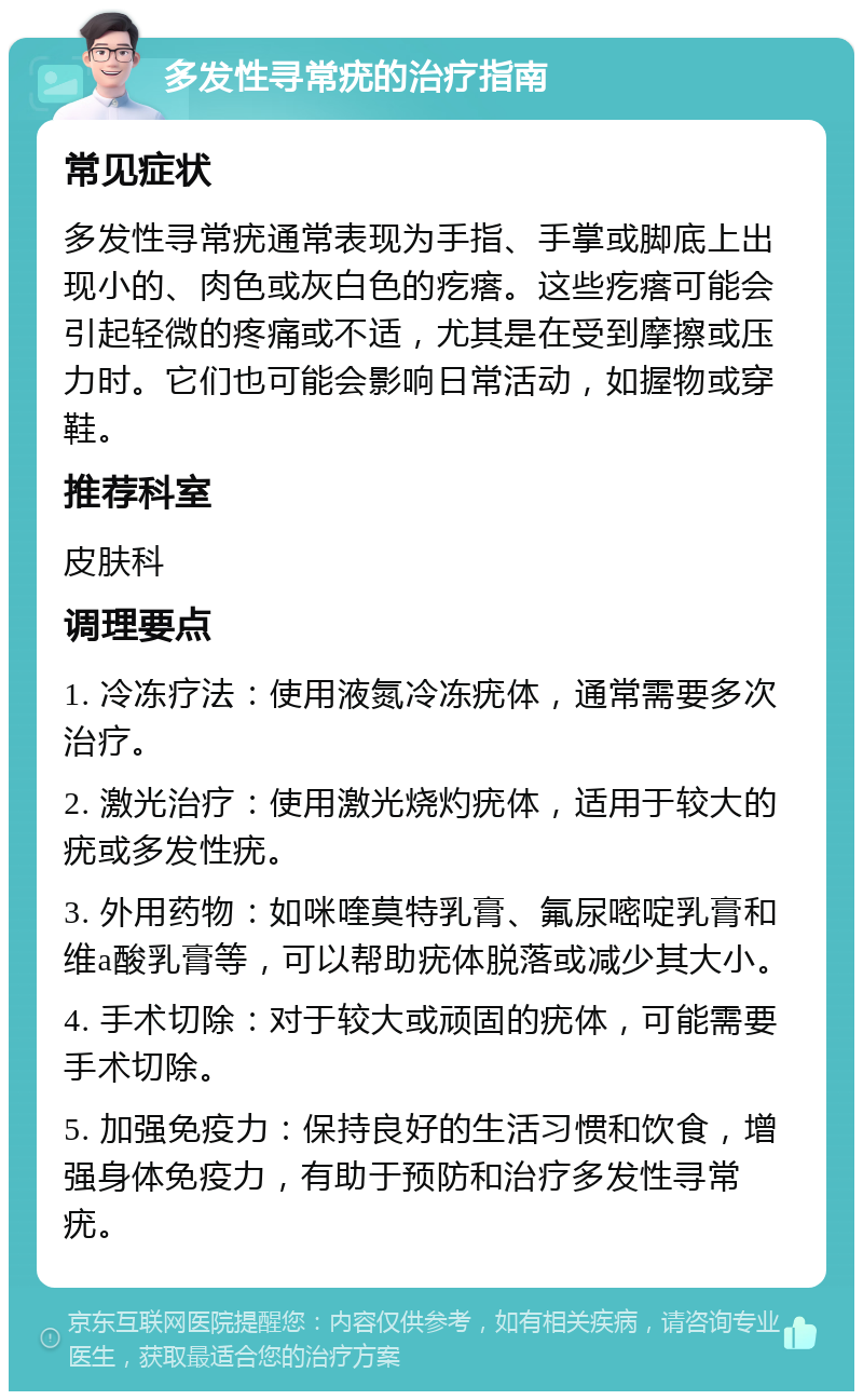 多发性寻常疣的治疗指南 常见症状 多发性寻常疣通常表现为手指、手掌或脚底上出现小的、肉色或灰白色的疙瘩。这些疙瘩可能会引起轻微的疼痛或不适，尤其是在受到摩擦或压力时。它们也可能会影响日常活动，如握物或穿鞋。 推荐科室 皮肤科 调理要点 1. 冷冻疗法：使用液氮冷冻疣体，通常需要多次治疗。 2. 激光治疗：使用激光烧灼疣体，适用于较大的疣或多发性疣。 3. 外用药物：如咪喹莫特乳膏、氟尿嘧啶乳膏和维a酸乳膏等，可以帮助疣体脱落或减少其大小。 4. 手术切除：对于较大或顽固的疣体，可能需要手术切除。 5. 加强免疫力：保持良好的生活习惯和饮食，增强身体免疫力，有助于预防和治疗多发性寻常疣。