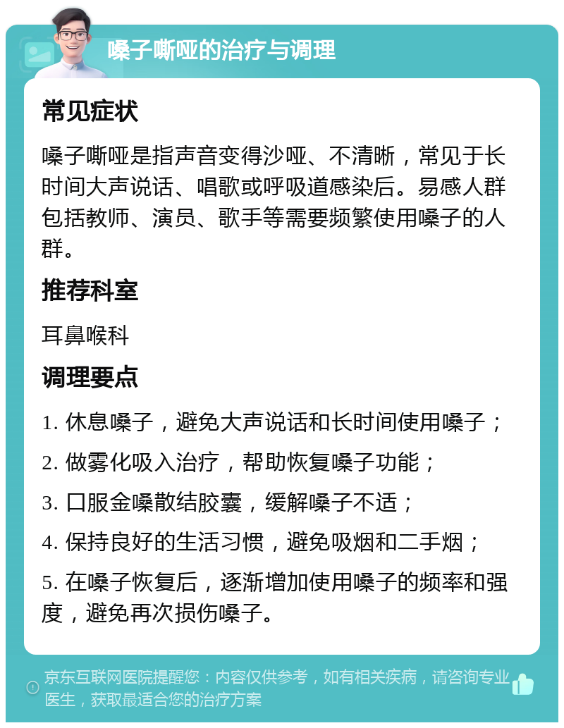 嗓子嘶哑的治疗与调理 常见症状 嗓子嘶哑是指声音变得沙哑、不清晰，常见于长时间大声说话、唱歌或呼吸道感染后。易感人群包括教师、演员、歌手等需要频繁使用嗓子的人群。 推荐科室 耳鼻喉科 调理要点 1. 休息嗓子，避免大声说话和长时间使用嗓子； 2. 做雾化吸入治疗，帮助恢复嗓子功能； 3. 口服金嗓散结胶囊，缓解嗓子不适； 4. 保持良好的生活习惯，避免吸烟和二手烟； 5. 在嗓子恢复后，逐渐增加使用嗓子的频率和强度，避免再次损伤嗓子。