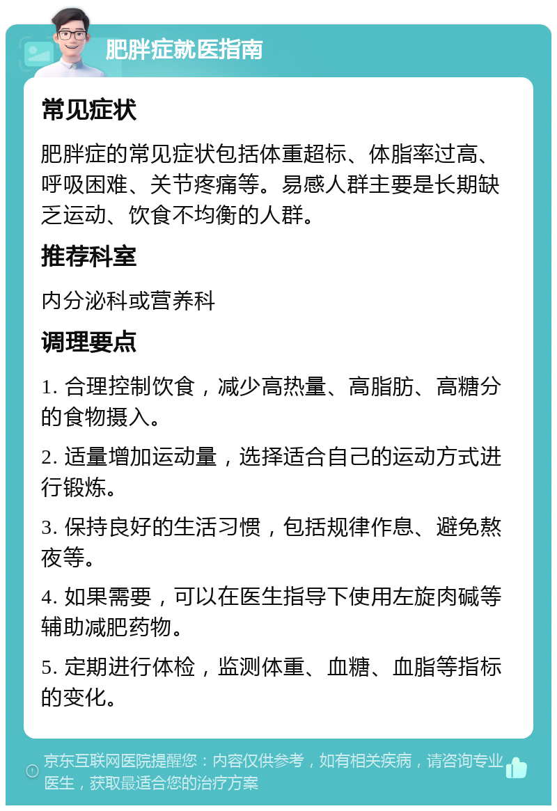 肥胖症就医指南 常见症状 肥胖症的常见症状包括体重超标、体脂率过高、呼吸困难、关节疼痛等。易感人群主要是长期缺乏运动、饮食不均衡的人群。 推荐科室 内分泌科或营养科 调理要点 1. 合理控制饮食，减少高热量、高脂肪、高糖分的食物摄入。 2. 适量增加运动量，选择适合自己的运动方式进行锻炼。 3. 保持良好的生活习惯，包括规律作息、避免熬夜等。 4. 如果需要，可以在医生指导下使用左旋肉碱等辅助减肥药物。 5. 定期进行体检，监测体重、血糖、血脂等指标的变化。