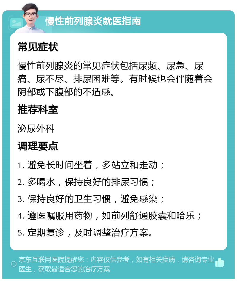 慢性前列腺炎就医指南 常见症状 慢性前列腺炎的常见症状包括尿频、尿急、尿痛、尿不尽、排尿困难等。有时候也会伴随着会阴部或下腹部的不适感。 推荐科室 泌尿外科 调理要点 1. 避免长时间坐着，多站立和走动； 2. 多喝水，保持良好的排尿习惯； 3. 保持良好的卫生习惯，避免感染； 4. 遵医嘱服用药物，如前列舒通胶囊和哈乐； 5. 定期复诊，及时调整治疗方案。