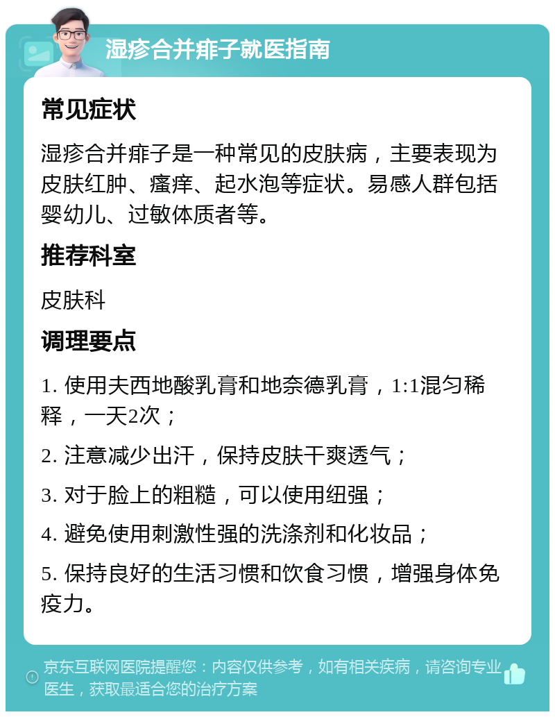 湿疹合并痱子就医指南 常见症状 湿疹合并痱子是一种常见的皮肤病，主要表现为皮肤红肿、瘙痒、起水泡等症状。易感人群包括婴幼儿、过敏体质者等。 推荐科室 皮肤科 调理要点 1. 使用夫西地酸乳膏和地奈德乳膏，1:1混匀稀释，一天2次； 2. 注意减少出汗，保持皮肤干爽透气； 3. 对于脸上的粗糙，可以使用纽强； 4. 避免使用刺激性强的洗涤剂和化妆品； 5. 保持良好的生活习惯和饮食习惯，增强身体免疫力。