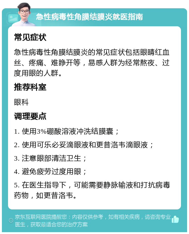 急性病毒性角膜结膜炎就医指南 常见症状 急性病毒性角膜结膜炎的常见症状包括眼睛红血丝、疼痛、难睁开等，易感人群为经常熬夜、过度用眼的人群。 推荐科室 眼科 调理要点 1. 使用3%硼酸溶液冲洗结膜囊； 2. 使用可乐必妥滴眼液和更昔洛韦滴眼液； 3. 注意眼部清洁卫生； 4. 避免疲劳过度用眼； 5. 在医生指导下，可能需要静脉输液和打抗病毒药物，如更昔洛韦。