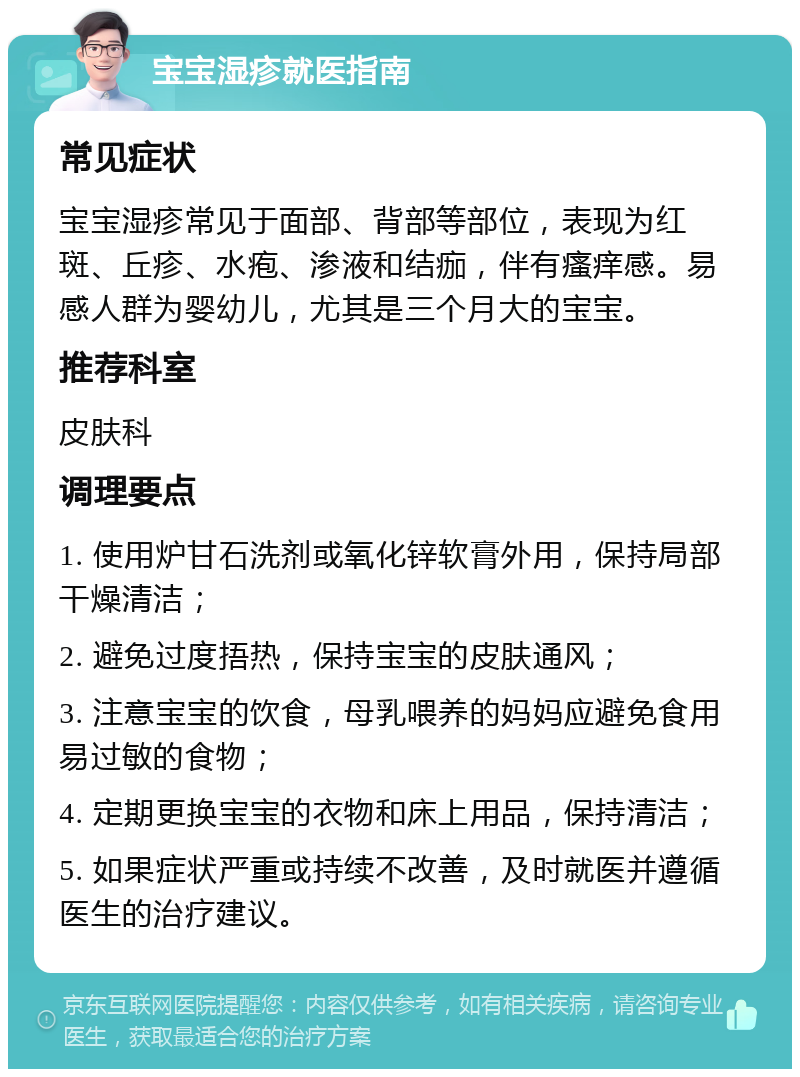 宝宝湿疹就医指南 常见症状 宝宝湿疹常见于面部、背部等部位，表现为红斑、丘疹、水疱、渗液和结痂，伴有瘙痒感。易感人群为婴幼儿，尤其是三个月大的宝宝。 推荐科室 皮肤科 调理要点 1. 使用炉甘石洗剂或氧化锌软膏外用，保持局部干燥清洁； 2. 避免过度捂热，保持宝宝的皮肤通风； 3. 注意宝宝的饮食，母乳喂养的妈妈应避免食用易过敏的食物； 4. 定期更换宝宝的衣物和床上用品，保持清洁； 5. 如果症状严重或持续不改善，及时就医并遵循医生的治疗建议。