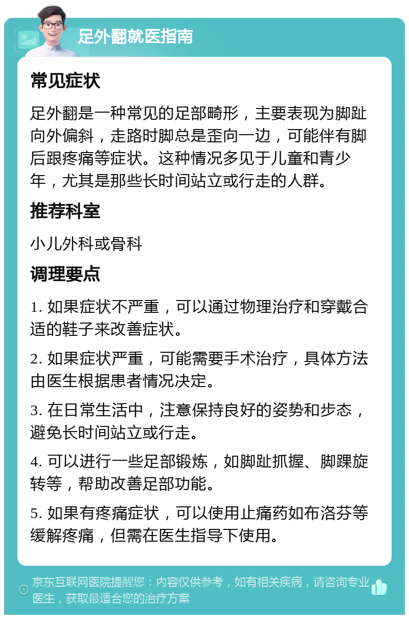 足外翻就医指南 常见症状 足外翻是一种常见的足部畸形，主要表现为脚趾向外偏斜，走路时脚总是歪向一边，可能伴有脚后跟疼痛等症状。这种情况多见于儿童和青少年，尤其是那些长时间站立或行走的人群。 推荐科室 小儿外科或骨科 调理要点 1. 如果症状不严重，可以通过物理治疗和穿戴合适的鞋子来改善症状。 2. 如果症状严重，可能需要手术治疗，具体方法由医生根据患者情况决定。 3. 在日常生活中，注意保持良好的姿势和步态，避免长时间站立或行走。 4. 可以进行一些足部锻炼，如脚趾抓握、脚踝旋转等，帮助改善足部功能。 5. 如果有疼痛症状，可以使用止痛药如布洛芬等缓解疼痛，但需在医生指导下使用。