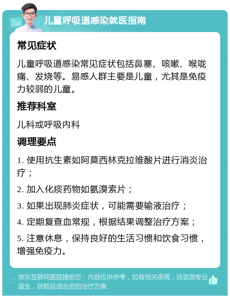 儿童呼吸道感染就医指南 常见症状 儿童呼吸道感染常见症状包括鼻塞、咳嗽、喉咙痛、发烧等。易感人群主要是儿童，尤其是免疫力较弱的儿童。 推荐科室 儿科或呼吸内科 调理要点 1. 使用抗生素如阿莫西林克拉维酸片进行消炎治疗； 2. 加入化痰药物如氨溴索片； 3. 如果出现肺炎症状，可能需要输液治疗； 4. 定期复查血常规，根据结果调整治疗方案； 5. 注意休息，保持良好的生活习惯和饮食习惯，增强免疫力。