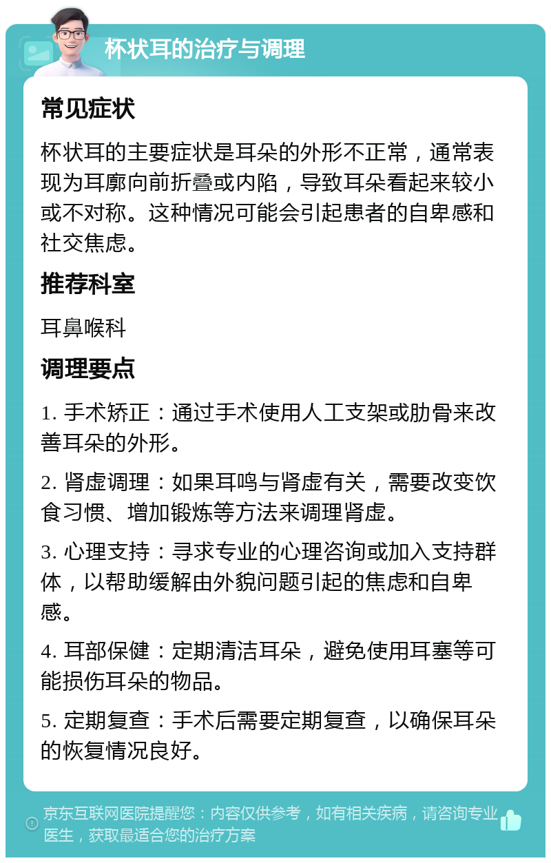 杯状耳的治疗与调理 常见症状 杯状耳的主要症状是耳朵的外形不正常，通常表现为耳廓向前折叠或内陷，导致耳朵看起来较小或不对称。这种情况可能会引起患者的自卑感和社交焦虑。 推荐科室 耳鼻喉科 调理要点 1. 手术矫正：通过手术使用人工支架或肋骨来改善耳朵的外形。 2. 肾虚调理：如果耳鸣与肾虚有关，需要改变饮食习惯、增加锻炼等方法来调理肾虚。 3. 心理支持：寻求专业的心理咨询或加入支持群体，以帮助缓解由外貌问题引起的焦虑和自卑感。 4. 耳部保健：定期清洁耳朵，避免使用耳塞等可能损伤耳朵的物品。 5. 定期复查：手术后需要定期复查，以确保耳朵的恢复情况良好。