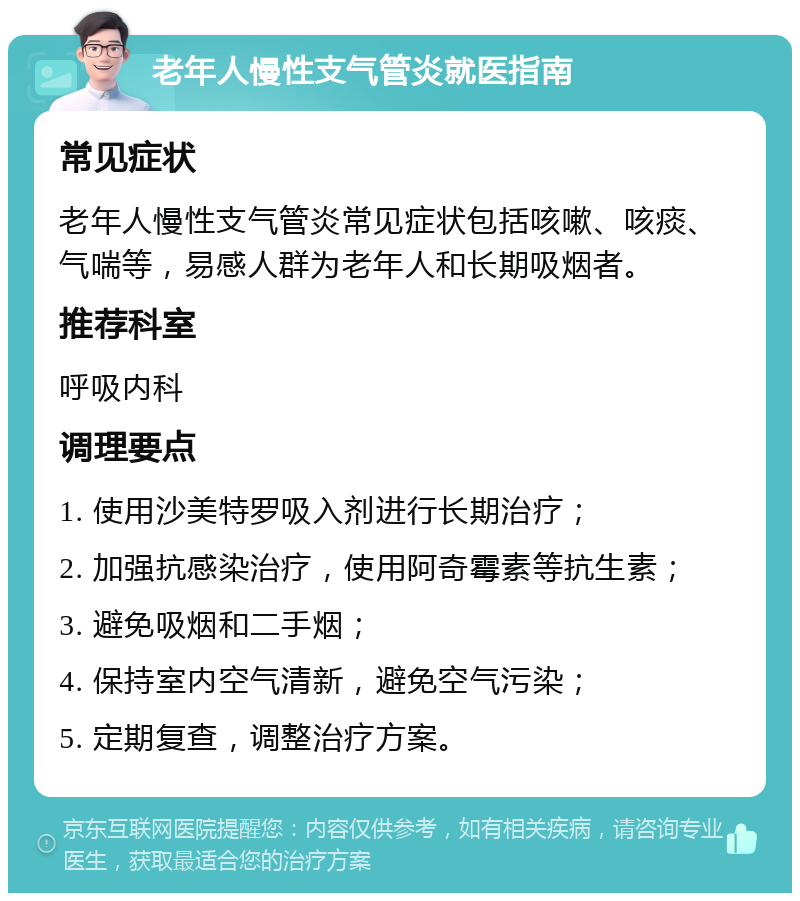 老年人慢性支气管炎就医指南 常见症状 老年人慢性支气管炎常见症状包括咳嗽、咳痰、气喘等，易感人群为老年人和长期吸烟者。 推荐科室 呼吸内科 调理要点 1. 使用沙美特罗吸入剂进行长期治疗； 2. 加强抗感染治疗，使用阿奇霉素等抗生素； 3. 避免吸烟和二手烟； 4. 保持室内空气清新，避免空气污染； 5. 定期复查，调整治疗方案。