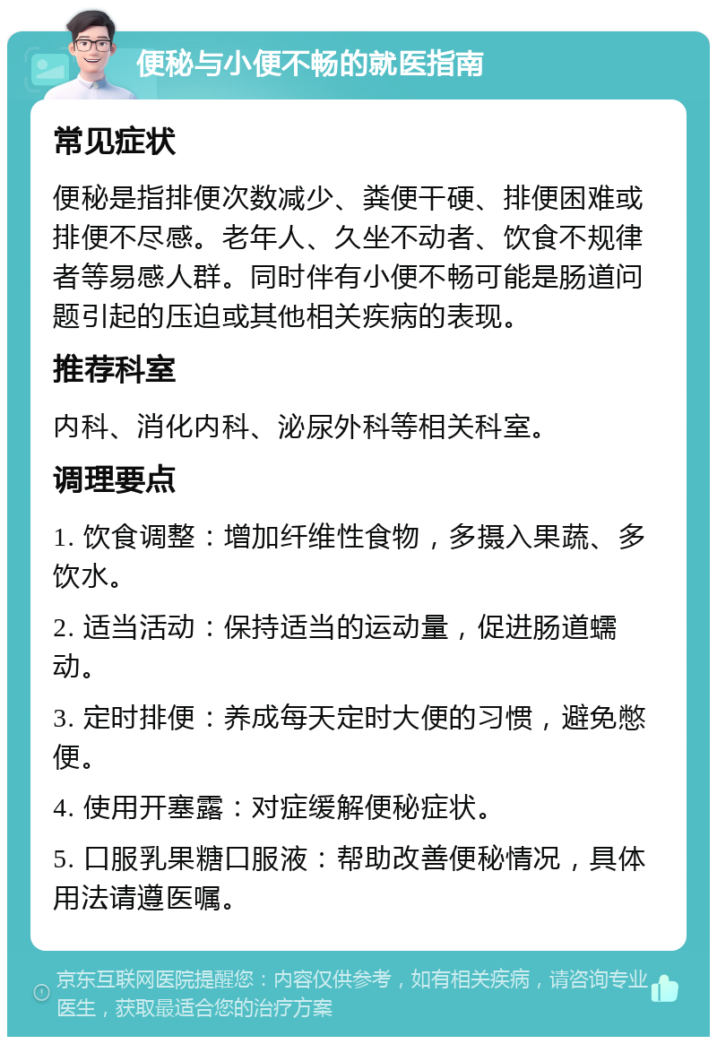 便秘与小便不畅的就医指南 常见症状 便秘是指排便次数减少、粪便干硬、排便困难或排便不尽感。老年人、久坐不动者、饮食不规律者等易感人群。同时伴有小便不畅可能是肠道问题引起的压迫或其他相关疾病的表现。 推荐科室 内科、消化内科、泌尿外科等相关科室。 调理要点 1. 饮食调整：增加纤维性食物，多摄入果蔬、多饮水。 2. 适当活动：保持适当的运动量，促进肠道蠕动。 3. 定时排便：养成每天定时大便的习惯，避免憋便。 4. 使用开塞露：对症缓解便秘症状。 5. 口服乳果糖口服液：帮助改善便秘情况，具体用法请遵医嘱。