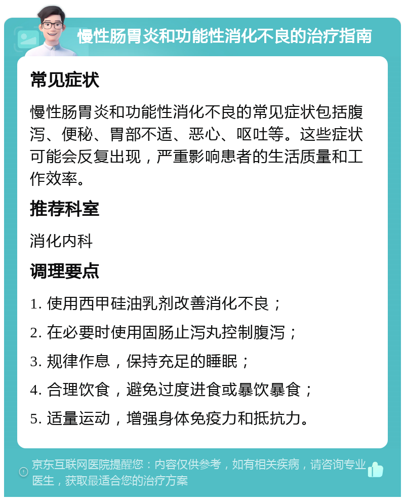 慢性肠胃炎和功能性消化不良的治疗指南 常见症状 慢性肠胃炎和功能性消化不良的常见症状包括腹泻、便秘、胃部不适、恶心、呕吐等。这些症状可能会反复出现，严重影响患者的生活质量和工作效率。 推荐科室 消化内科 调理要点 1. 使用西甲硅油乳剂改善消化不良； 2. 在必要时使用固肠止泻丸控制腹泻； 3. 规律作息，保持充足的睡眠； 4. 合理饮食，避免过度进食或暴饮暴食； 5. 适量运动，增强身体免疫力和抵抗力。