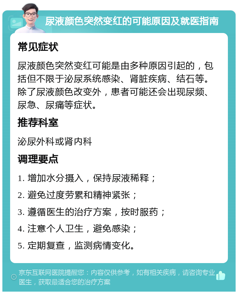 尿液颜色突然变红的可能原因及就医指南 常见症状 尿液颜色突然变红可能是由多种原因引起的，包括但不限于泌尿系统感染、肾脏疾病、结石等。除了尿液颜色改变外，患者可能还会出现尿频、尿急、尿痛等症状。 推荐科室 泌尿外科或肾内科 调理要点 1. 增加水分摄入，保持尿液稀释； 2. 避免过度劳累和精神紧张； 3. 遵循医生的治疗方案，按时服药； 4. 注意个人卫生，避免感染； 5. 定期复查，监测病情变化。