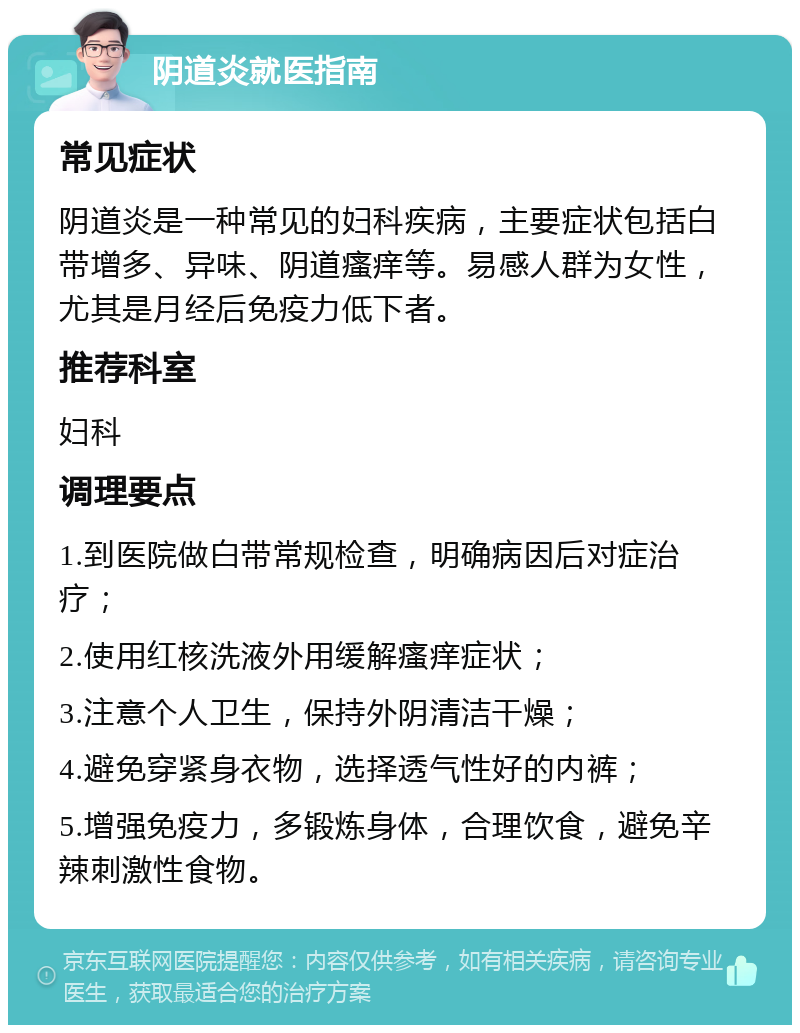 阴道炎就医指南 常见症状 阴道炎是一种常见的妇科疾病，主要症状包括白带增多、异味、阴道瘙痒等。易感人群为女性，尤其是月经后免疫力低下者。 推荐科室 妇科 调理要点 1.到医院做白带常规检查，明确病因后对症治疗； 2.使用红核洗液外用缓解瘙痒症状； 3.注意个人卫生，保持外阴清洁干燥； 4.避免穿紧身衣物，选择透气性好的内裤； 5.增强免疫力，多锻炼身体，合理饮食，避免辛辣刺激性食物。