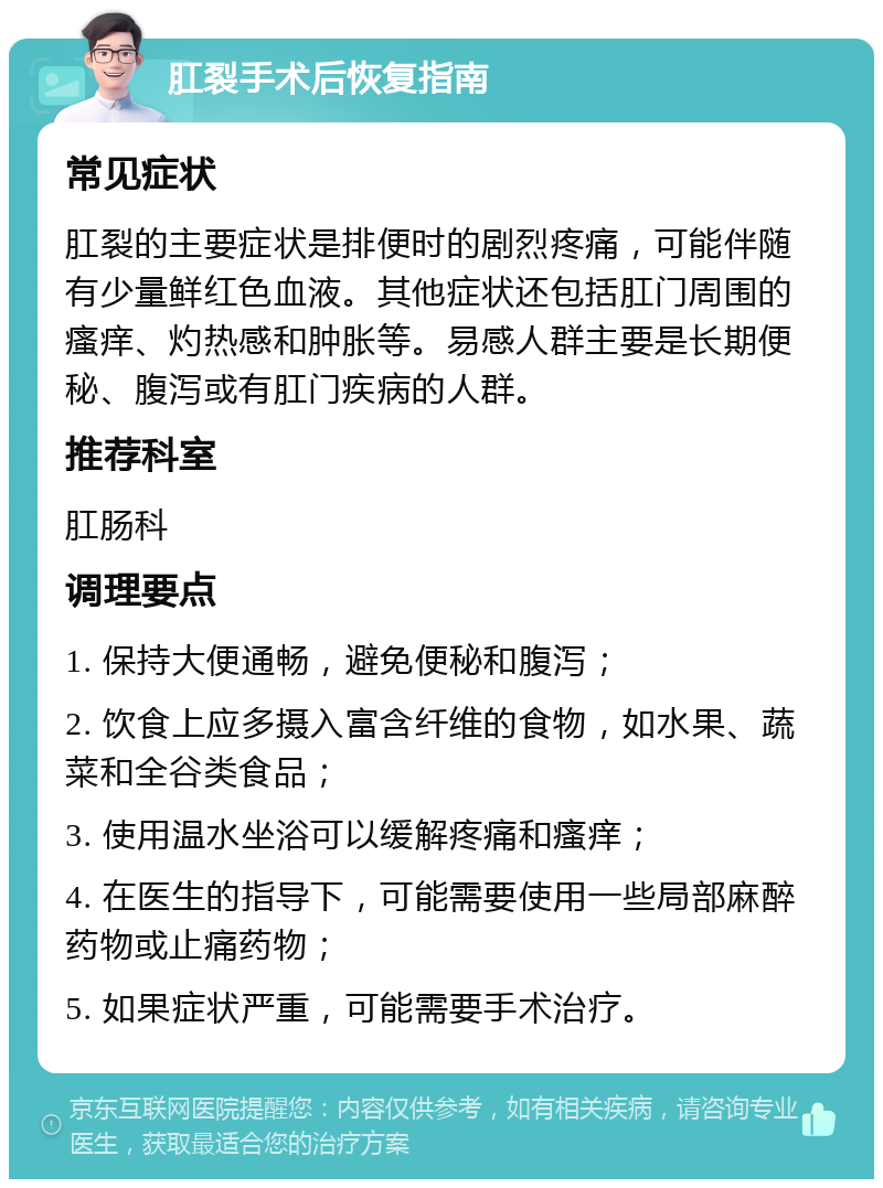 肛裂手术后恢复指南 常见症状 肛裂的主要症状是排便时的剧烈疼痛，可能伴随有少量鲜红色血液。其他症状还包括肛门周围的瘙痒、灼热感和肿胀等。易感人群主要是长期便秘、腹泻或有肛门疾病的人群。 推荐科室 肛肠科 调理要点 1. 保持大便通畅，避免便秘和腹泻； 2. 饮食上应多摄入富含纤维的食物，如水果、蔬菜和全谷类食品； 3. 使用温水坐浴可以缓解疼痛和瘙痒； 4. 在医生的指导下，可能需要使用一些局部麻醉药物或止痛药物； 5. 如果症状严重，可能需要手术治疗。