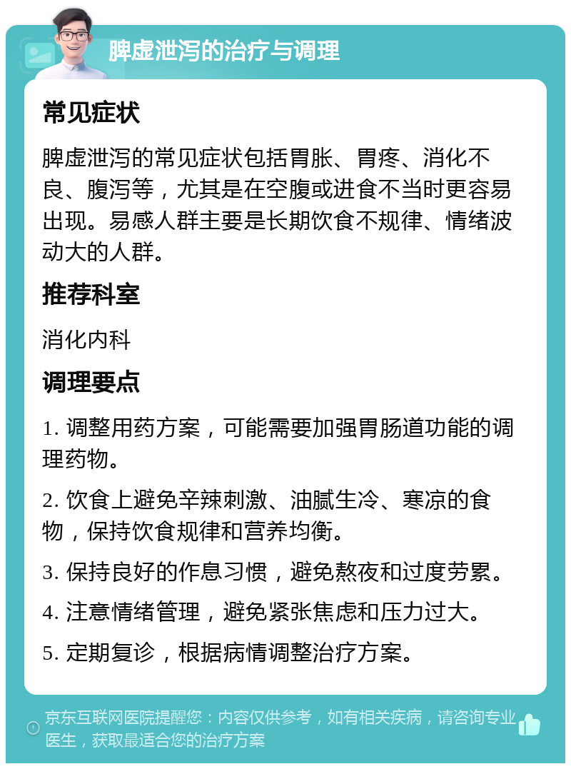 脾虚泄泻的治疗与调理 常见症状 脾虚泄泻的常见症状包括胃胀、胃疼、消化不良、腹泻等，尤其是在空腹或进食不当时更容易出现。易感人群主要是长期饮食不规律、情绪波动大的人群。 推荐科室 消化内科 调理要点 1. 调整用药方案，可能需要加强胃肠道功能的调理药物。 2. 饮食上避免辛辣刺激、油腻生冷、寒凉的食物，保持饮食规律和营养均衡。 3. 保持良好的作息习惯，避免熬夜和过度劳累。 4. 注意情绪管理，避免紧张焦虑和压力过大。 5. 定期复诊，根据病情调整治疗方案。