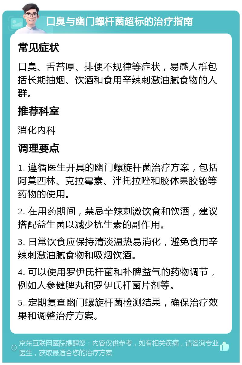 口臭与幽门螺杆菌超标的治疗指南 常见症状 口臭、舌苔厚、排便不规律等症状，易感人群包括长期抽烟、饮酒和食用辛辣刺激油腻食物的人群。 推荐科室 消化内科 调理要点 1. 遵循医生开具的幽门螺旋杆菌治疗方案，包括阿莫西林、克拉霉素、泮托拉唑和胶体果胶铋等药物的使用。 2. 在用药期间，禁忌辛辣刺激饮食和饮酒，建议搭配益生菌以减少抗生素的副作用。 3. 日常饮食应保持清淡温热易消化，避免食用辛辣刺激油腻食物和吸烟饮酒。 4. 可以使用罗伊氏杆菌和补脾益气的药物调节，例如人参健脾丸和罗伊氏杆菌片剂等。 5. 定期复查幽门螺旋杆菌检测结果，确保治疗效果和调整治疗方案。