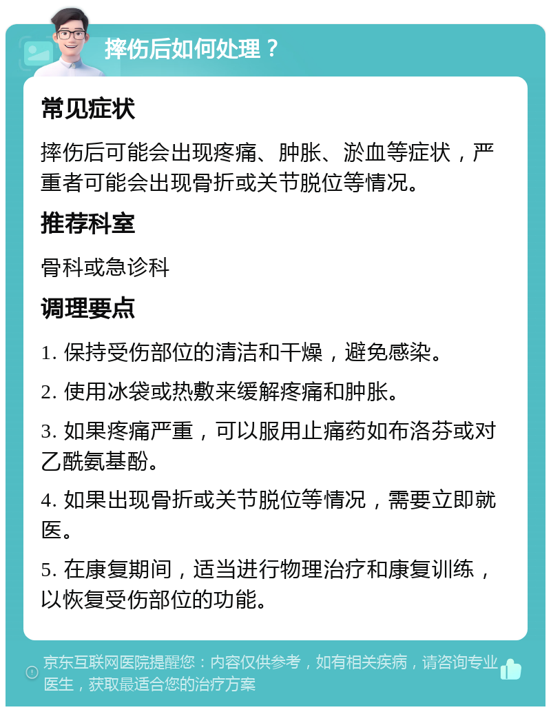 摔伤后如何处理？ 常见症状 摔伤后可能会出现疼痛、肿胀、淤血等症状，严重者可能会出现骨折或关节脱位等情况。 推荐科室 骨科或急诊科 调理要点 1. 保持受伤部位的清洁和干燥，避免感染。 2. 使用冰袋或热敷来缓解疼痛和肿胀。 3. 如果疼痛严重，可以服用止痛药如布洛芬或对乙酰氨基酚。 4. 如果出现骨折或关节脱位等情况，需要立即就医。 5. 在康复期间，适当进行物理治疗和康复训练，以恢复受伤部位的功能。