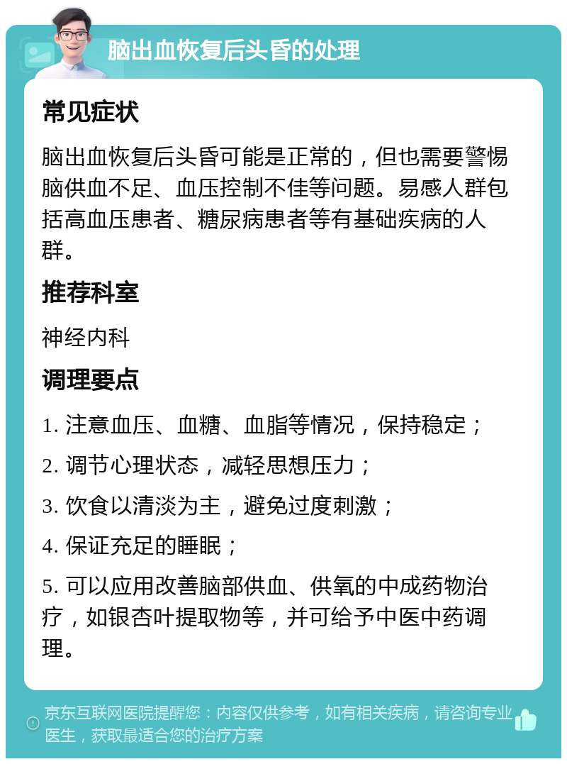 脑出血恢复后头昏的处理 常见症状 脑出血恢复后头昏可能是正常的，但也需要警惕脑供血不足、血压控制不佳等问题。易感人群包括高血压患者、糖尿病患者等有基础疾病的人群。 推荐科室 神经内科 调理要点 1. 注意血压、血糖、血脂等情况，保持稳定； 2. 调节心理状态，减轻思想压力； 3. 饮食以清淡为主，避免过度刺激； 4. 保证充足的睡眠； 5. 可以应用改善脑部供血、供氧的中成药物治疗，如银杏叶提取物等，并可给予中医中药调理。