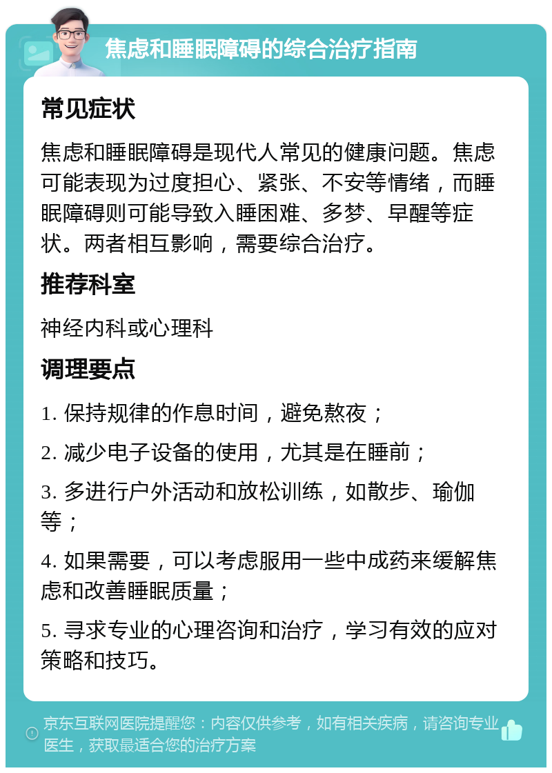 焦虑和睡眠障碍的综合治疗指南 常见症状 焦虑和睡眠障碍是现代人常见的健康问题。焦虑可能表现为过度担心、紧张、不安等情绪，而睡眠障碍则可能导致入睡困难、多梦、早醒等症状。两者相互影响，需要综合治疗。 推荐科室 神经内科或心理科 调理要点 1. 保持规律的作息时间，避免熬夜； 2. 减少电子设备的使用，尤其是在睡前； 3. 多进行户外活动和放松训练，如散步、瑜伽等； 4. 如果需要，可以考虑服用一些中成药来缓解焦虑和改善睡眠质量； 5. 寻求专业的心理咨询和治疗，学习有效的应对策略和技巧。