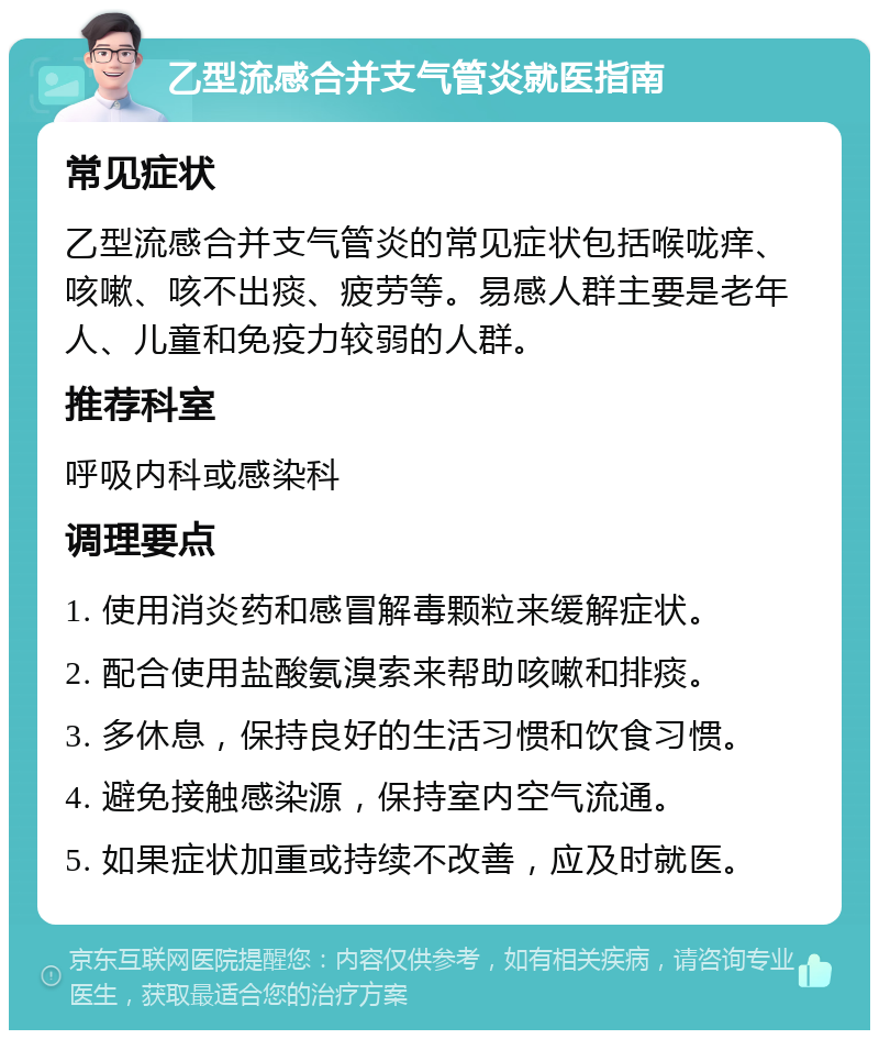 乙型流感合并支气管炎就医指南 常见症状 乙型流感合并支气管炎的常见症状包括喉咙痒、咳嗽、咳不出痰、疲劳等。易感人群主要是老年人、儿童和免疫力较弱的人群。 推荐科室 呼吸内科或感染科 调理要点 1. 使用消炎药和感冒解毒颗粒来缓解症状。 2. 配合使用盐酸氨溴索来帮助咳嗽和排痰。 3. 多休息，保持良好的生活习惯和饮食习惯。 4. 避免接触感染源，保持室内空气流通。 5. 如果症状加重或持续不改善，应及时就医。