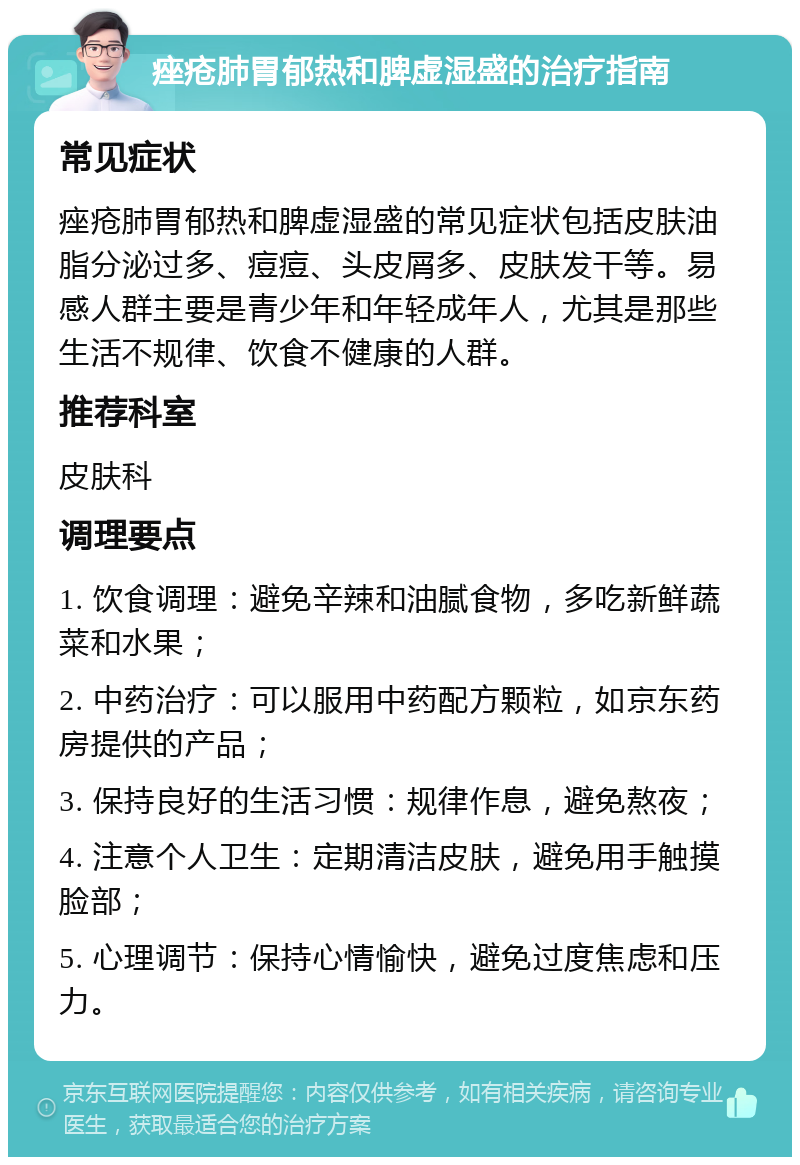 痤疮肺胃郁热和脾虚湿盛的治疗指南 常见症状 痤疮肺胃郁热和脾虚湿盛的常见症状包括皮肤油脂分泌过多、痘痘、头皮屑多、皮肤发干等。易感人群主要是青少年和年轻成年人，尤其是那些生活不规律、饮食不健康的人群。 推荐科室 皮肤科 调理要点 1. 饮食调理：避免辛辣和油腻食物，多吃新鲜蔬菜和水果； 2. 中药治疗：可以服用中药配方颗粒，如京东药房提供的产品； 3. 保持良好的生活习惯：规律作息，避免熬夜； 4. 注意个人卫生：定期清洁皮肤，避免用手触摸脸部； 5. 心理调节：保持心情愉快，避免过度焦虑和压力。