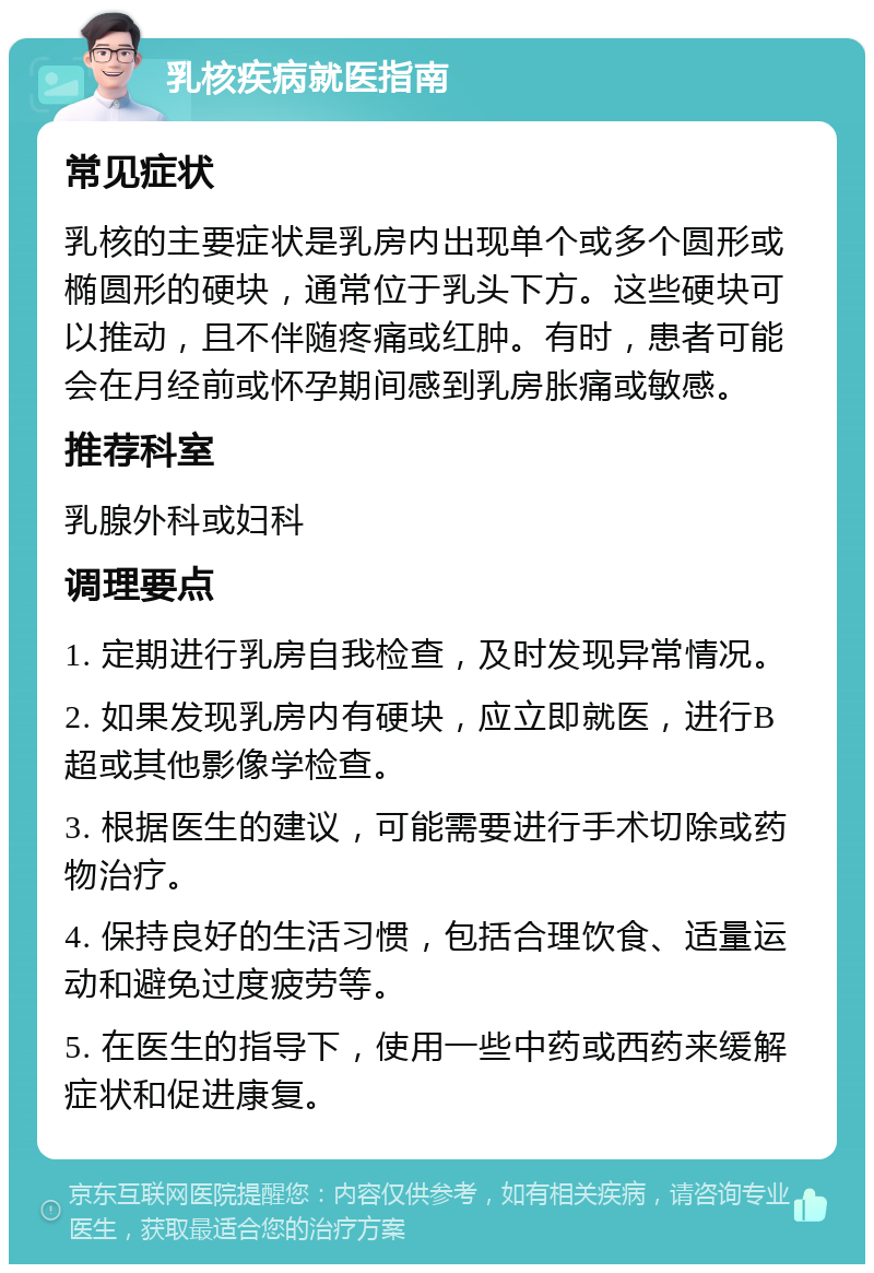 乳核疾病就医指南 常见症状 乳核的主要症状是乳房内出现单个或多个圆形或椭圆形的硬块，通常位于乳头下方。这些硬块可以推动，且不伴随疼痛或红肿。有时，患者可能会在月经前或怀孕期间感到乳房胀痛或敏感。 推荐科室 乳腺外科或妇科 调理要点 1. 定期进行乳房自我检查，及时发现异常情况。 2. 如果发现乳房内有硬块，应立即就医，进行B超或其他影像学检查。 3. 根据医生的建议，可能需要进行手术切除或药物治疗。 4. 保持良好的生活习惯，包括合理饮食、适量运动和避免过度疲劳等。 5. 在医生的指导下，使用一些中药或西药来缓解症状和促进康复。