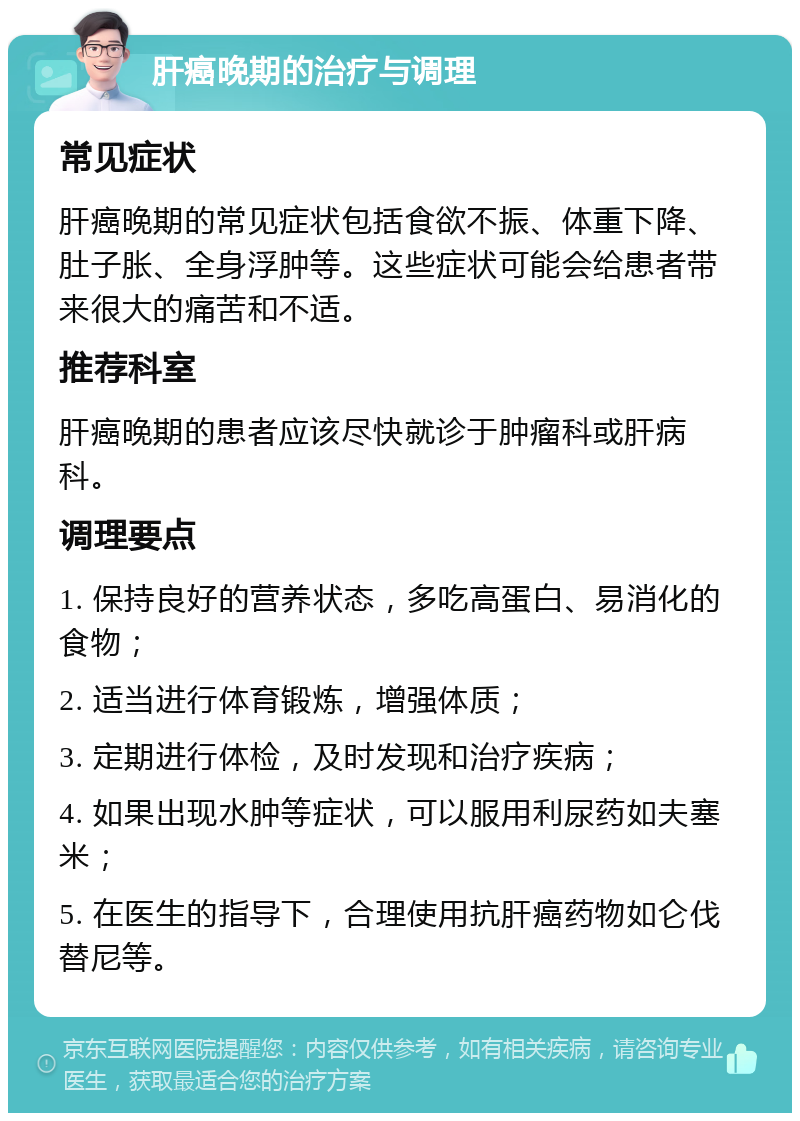 肝癌晚期的治疗与调理 常见症状 肝癌晚期的常见症状包括食欲不振、体重下降、肚子胀、全身浮肿等。这些症状可能会给患者带来很大的痛苦和不适。 推荐科室 肝癌晚期的患者应该尽快就诊于肿瘤科或肝病科。 调理要点 1. 保持良好的营养状态，多吃高蛋白、易消化的食物； 2. 适当进行体育锻炼，增强体质； 3. 定期进行体检，及时发现和治疗疾病； 4. 如果出现水肿等症状，可以服用利尿药如夫塞米； 5. 在医生的指导下，合理使用抗肝癌药物如仑伐替尼等。