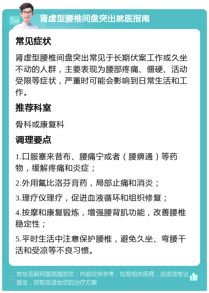 肾虚型腰椎间盘突出就医指南 常见症状 肾虚型腰椎间盘突出常见于长期伏案工作或久坐不动的人群，主要表现为腰部疼痛、僵硬、活动受限等症状，严重时可能会影响到日常生活和工作。 推荐科室 骨科或康复科 调理要点 1.口服塞来昔布、腰痛宁或者（腰痹通）等药物，缓解疼痛和炎症； 2.外用氟比洛芬膏药，局部止痛和消炎； 3.理疗仪理疗，促进血液循环和组织修复； 4.按摩和康复锻炼，增强腰背肌功能，改善腰椎稳定性； 5.平时生活中注意保护腰椎，避免久坐、弯腰干活和受凉等不良习惯。