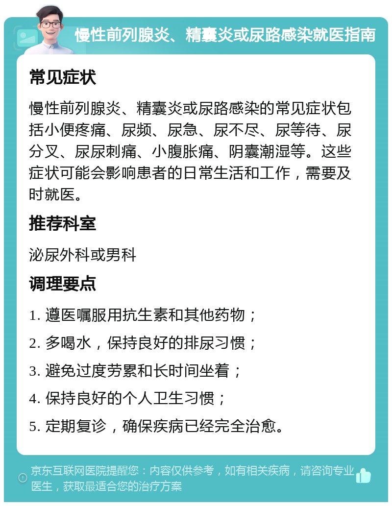 慢性前列腺炎、精囊炎或尿路感染就医指南 常见症状 慢性前列腺炎、精囊炎或尿路感染的常见症状包括小便疼痛、尿频、尿急、尿不尽、尿等待、尿分叉、尿尿刺痛、小腹胀痛、阴囊潮湿等。这些症状可能会影响患者的日常生活和工作，需要及时就医。 推荐科室 泌尿外科或男科 调理要点 1. 遵医嘱服用抗生素和其他药物； 2. 多喝水，保持良好的排尿习惯； 3. 避免过度劳累和长时间坐着； 4. 保持良好的个人卫生习惯； 5. 定期复诊，确保疾病已经完全治愈。