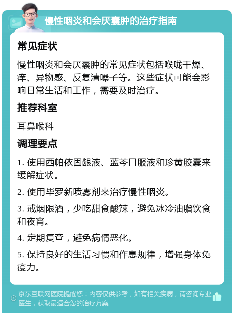 慢性咽炎和会厌囊肿的治疗指南 常见症状 慢性咽炎和会厌囊肿的常见症状包括喉咙干燥、痒、异物感、反复清嗓子等。这些症状可能会影响日常生活和工作，需要及时治疗。 推荐科室 耳鼻喉科 调理要点 1. 使用西帕依固龈液、蓝芩口服液和珍黄胶囊来缓解症状。 2. 使用毕罗新喷雾剂来治疗慢性咽炎。 3. 戒烟限酒，少吃甜食酸辣，避免冰冷油脂饮食和夜宵。 4. 定期复查，避免病情恶化。 5. 保持良好的生活习惯和作息规律，增强身体免疫力。