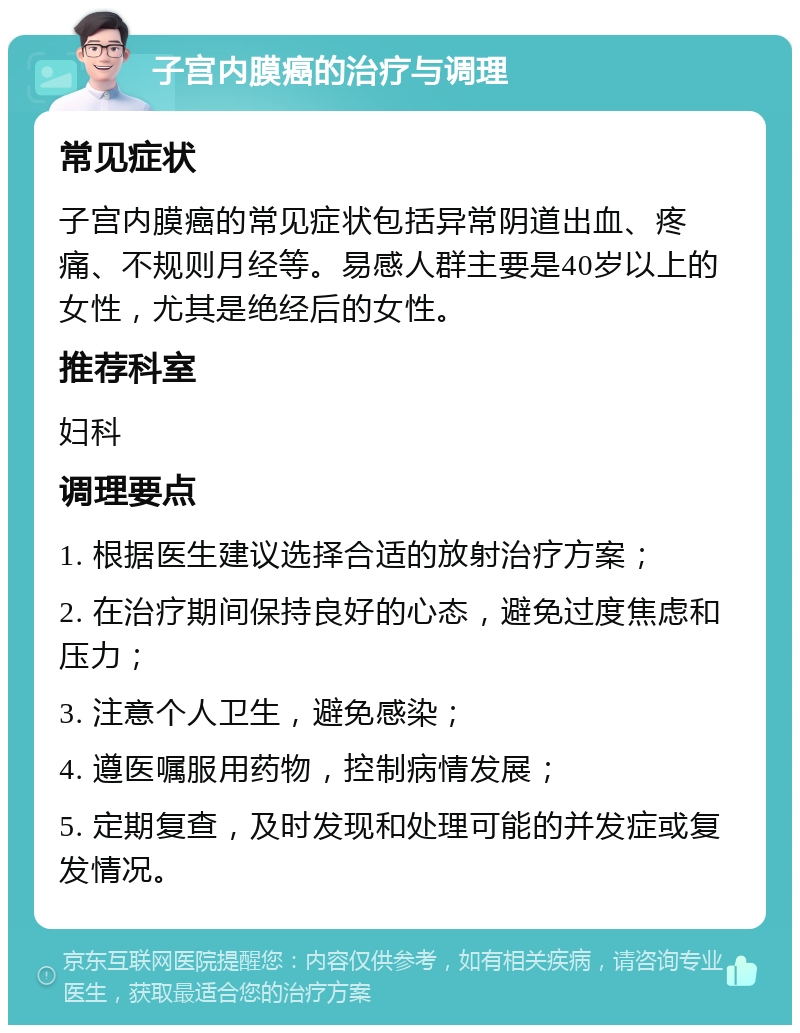 子宫内膜癌的治疗与调理 常见症状 子宫内膜癌的常见症状包括异常阴道出血、疼痛、不规则月经等。易感人群主要是40岁以上的女性，尤其是绝经后的女性。 推荐科室 妇科 调理要点 1. 根据医生建议选择合适的放射治疗方案； 2. 在治疗期间保持良好的心态，避免过度焦虑和压力； 3. 注意个人卫生，避免感染； 4. 遵医嘱服用药物，控制病情发展； 5. 定期复查，及时发现和处理可能的并发症或复发情况。