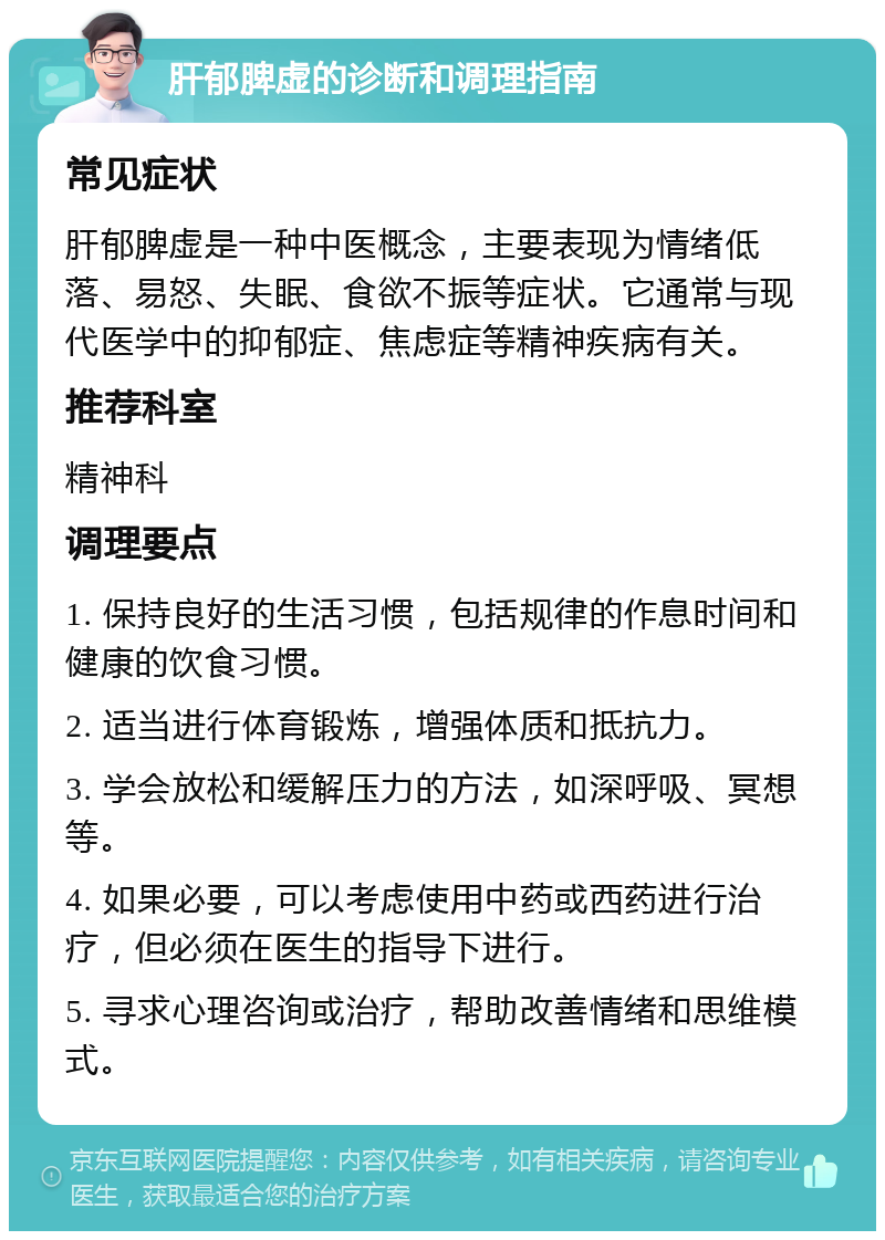 肝郁脾虚的诊断和调理指南 常见症状 肝郁脾虚是一种中医概念，主要表现为情绪低落、易怒、失眠、食欲不振等症状。它通常与现代医学中的抑郁症、焦虑症等精神疾病有关。 推荐科室 精神科 调理要点 1. 保持良好的生活习惯，包括规律的作息时间和健康的饮食习惯。 2. 适当进行体育锻炼，增强体质和抵抗力。 3. 学会放松和缓解压力的方法，如深呼吸、冥想等。 4. 如果必要，可以考虑使用中药或西药进行治疗，但必须在医生的指导下进行。 5. 寻求心理咨询或治疗，帮助改善情绪和思维模式。