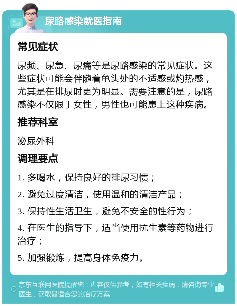 尿路感染就医指南 常见症状 尿频、尿急、尿痛等是尿路感染的常见症状。这些症状可能会伴随着龟头处的不适感或灼热感，尤其是在排尿时更为明显。需要注意的是，尿路感染不仅限于女性，男性也可能患上这种疾病。 推荐科室 泌尿外科 调理要点 1. 多喝水，保持良好的排尿习惯； 2. 避免过度清洁，使用温和的清洁产品； 3. 保持性生活卫生，避免不安全的性行为； 4. 在医生的指导下，适当使用抗生素等药物进行治疗； 5. 加强锻炼，提高身体免疫力。