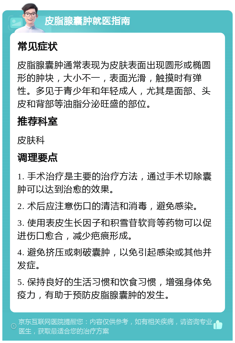 皮脂腺囊肿就医指南 常见症状 皮脂腺囊肿通常表现为皮肤表面出现圆形或椭圆形的肿块，大小不一，表面光滑，触摸时有弹性。多见于青少年和年轻成人，尤其是面部、头皮和背部等油脂分泌旺盛的部位。 推荐科室 皮肤科 调理要点 1. 手术治疗是主要的治疗方法，通过手术切除囊肿可以达到治愈的效果。 2. 术后应注意伤口的清洁和消毒，避免感染。 3. 使用表皮生长因子和积雪苷软膏等药物可以促进伤口愈合，减少疤痕形成。 4. 避免挤压或刺破囊肿，以免引起感染或其他并发症。 5. 保持良好的生活习惯和饮食习惯，增强身体免疫力，有助于预防皮脂腺囊肿的发生。