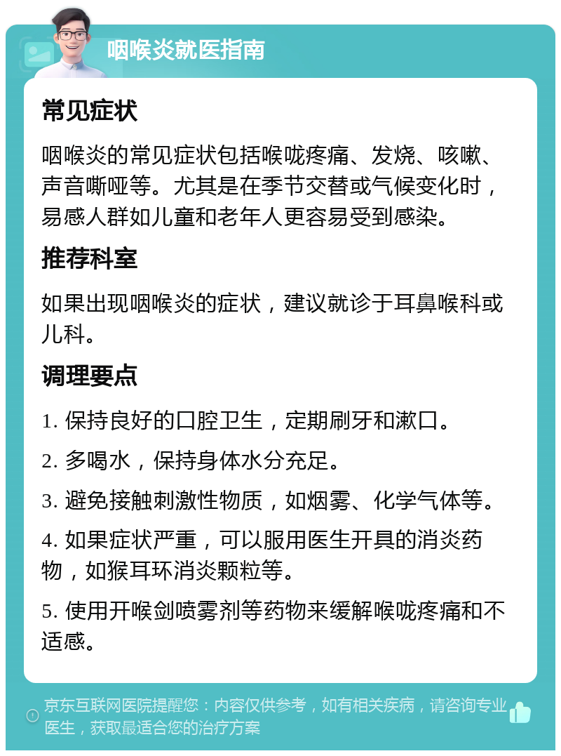 咽喉炎就医指南 常见症状 咽喉炎的常见症状包括喉咙疼痛、发烧、咳嗽、声音嘶哑等。尤其是在季节交替或气候变化时，易感人群如儿童和老年人更容易受到感染。 推荐科室 如果出现咽喉炎的症状，建议就诊于耳鼻喉科或儿科。 调理要点 1. 保持良好的口腔卫生，定期刷牙和漱口。 2. 多喝水，保持身体水分充足。 3. 避免接触刺激性物质，如烟雾、化学气体等。 4. 如果症状严重，可以服用医生开具的消炎药物，如猴耳环消炎颗粒等。 5. 使用开喉剑喷雾剂等药物来缓解喉咙疼痛和不适感。