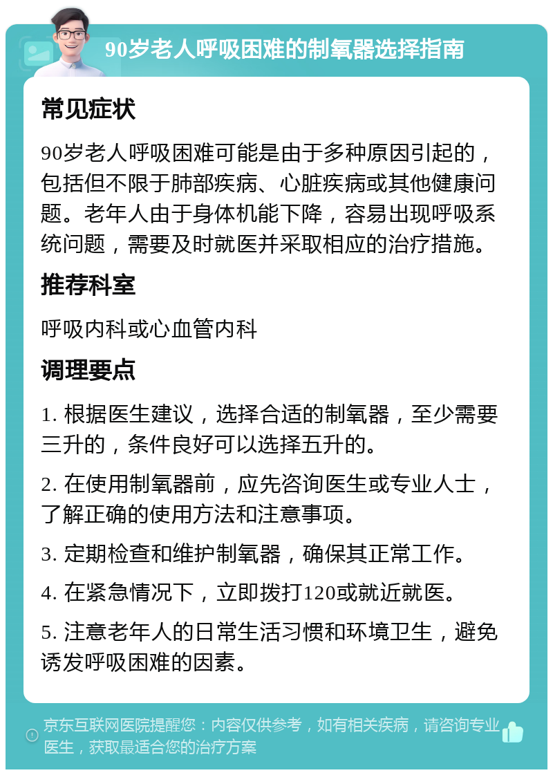 90岁老人呼吸困难的制氧器选择指南 常见症状 90岁老人呼吸困难可能是由于多种原因引起的，包括但不限于肺部疾病、心脏疾病或其他健康问题。老年人由于身体机能下降，容易出现呼吸系统问题，需要及时就医并采取相应的治疗措施。 推荐科室 呼吸内科或心血管内科 调理要点 1. 根据医生建议，选择合适的制氧器，至少需要三升的，条件良好可以选择五升的。 2. 在使用制氧器前，应先咨询医生或专业人士，了解正确的使用方法和注意事项。 3. 定期检查和维护制氧器，确保其正常工作。 4. 在紧急情况下，立即拨打120或就近就医。 5. 注意老年人的日常生活习惯和环境卫生，避免诱发呼吸困难的因素。