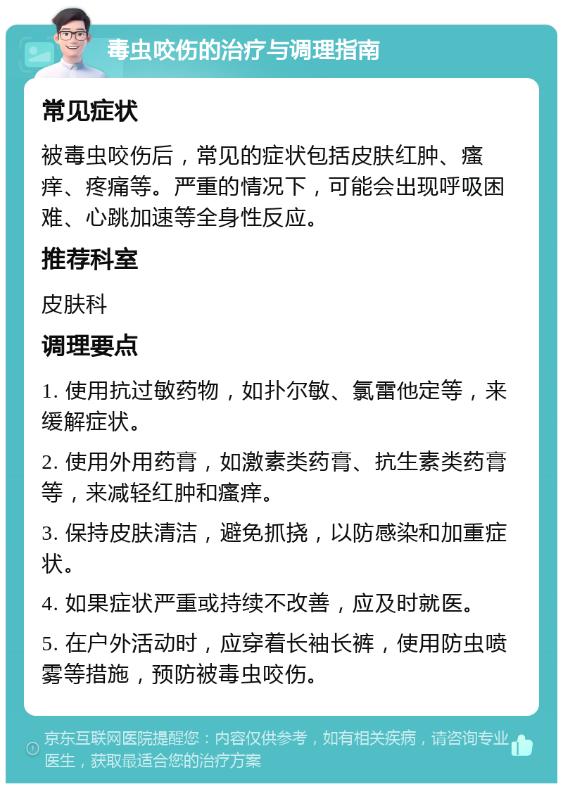 毒虫咬伤的治疗与调理指南 常见症状 被毒虫咬伤后，常见的症状包括皮肤红肿、瘙痒、疼痛等。严重的情况下，可能会出现呼吸困难、心跳加速等全身性反应。 推荐科室 皮肤科 调理要点 1. 使用抗过敏药物，如扑尔敏、氯雷他定等，来缓解症状。 2. 使用外用药膏，如激素类药膏、抗生素类药膏等，来减轻红肿和瘙痒。 3. 保持皮肤清洁，避免抓挠，以防感染和加重症状。 4. 如果症状严重或持续不改善，应及时就医。 5. 在户外活动时，应穿着长袖长裤，使用防虫喷雾等措施，预防被毒虫咬伤。