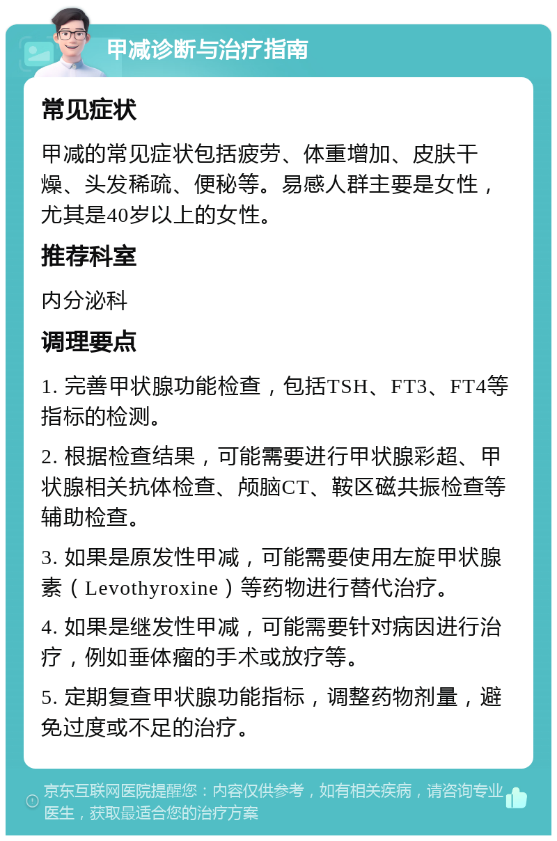 甲减诊断与治疗指南 常见症状 甲减的常见症状包括疲劳、体重增加、皮肤干燥、头发稀疏、便秘等。易感人群主要是女性，尤其是40岁以上的女性。 推荐科室 内分泌科 调理要点 1. 完善甲状腺功能检查，包括TSH、FT3、FT4等指标的检测。 2. 根据检查结果，可能需要进行甲状腺彩超、甲状腺相关抗体检查、颅脑CT、鞍区磁共振检查等辅助检查。 3. 如果是原发性甲减，可能需要使用左旋甲状腺素（Levothyroxine）等药物进行替代治疗。 4. 如果是继发性甲减，可能需要针对病因进行治疗，例如垂体瘤的手术或放疗等。 5. 定期复查甲状腺功能指标，调整药物剂量，避免过度或不足的治疗。