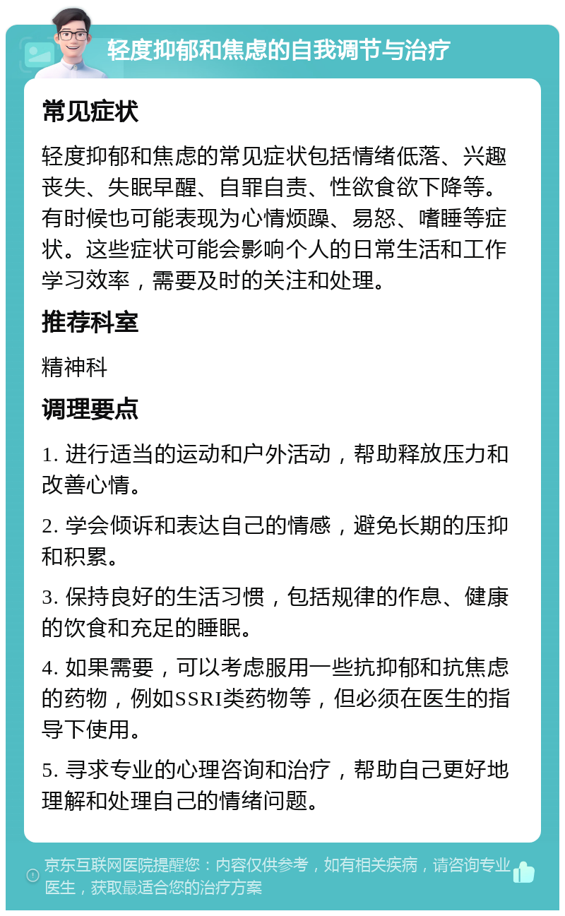 轻度抑郁和焦虑的自我调节与治疗 常见症状 轻度抑郁和焦虑的常见症状包括情绪低落、兴趣丧失、失眠早醒、自罪自责、性欲食欲下降等。有时候也可能表现为心情烦躁、易怒、嗜睡等症状。这些症状可能会影响个人的日常生活和工作学习效率，需要及时的关注和处理。 推荐科室 精神科 调理要点 1. 进行适当的运动和户外活动，帮助释放压力和改善心情。 2. 学会倾诉和表达自己的情感，避免长期的压抑和积累。 3. 保持良好的生活习惯，包括规律的作息、健康的饮食和充足的睡眠。 4. 如果需要，可以考虑服用一些抗抑郁和抗焦虑的药物，例如SSRI类药物等，但必须在医生的指导下使用。 5. 寻求专业的心理咨询和治疗，帮助自己更好地理解和处理自己的情绪问题。