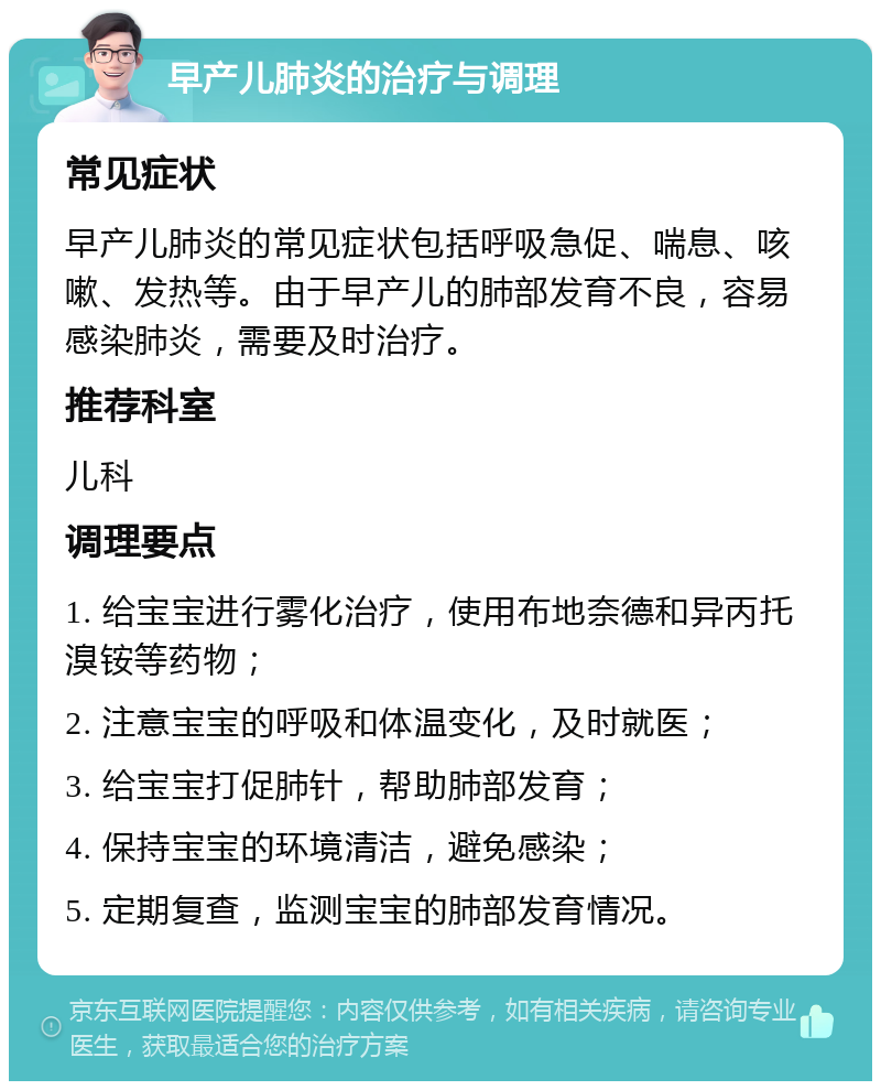 早产儿肺炎的治疗与调理 常见症状 早产儿肺炎的常见症状包括呼吸急促、喘息、咳嗽、发热等。由于早产儿的肺部发育不良，容易感染肺炎，需要及时治疗。 推荐科室 儿科 调理要点 1. 给宝宝进行雾化治疗，使用布地奈德和异丙托溴铵等药物； 2. 注意宝宝的呼吸和体温变化，及时就医； 3. 给宝宝打促肺针，帮助肺部发育； 4. 保持宝宝的环境清洁，避免感染； 5. 定期复查，监测宝宝的肺部发育情况。