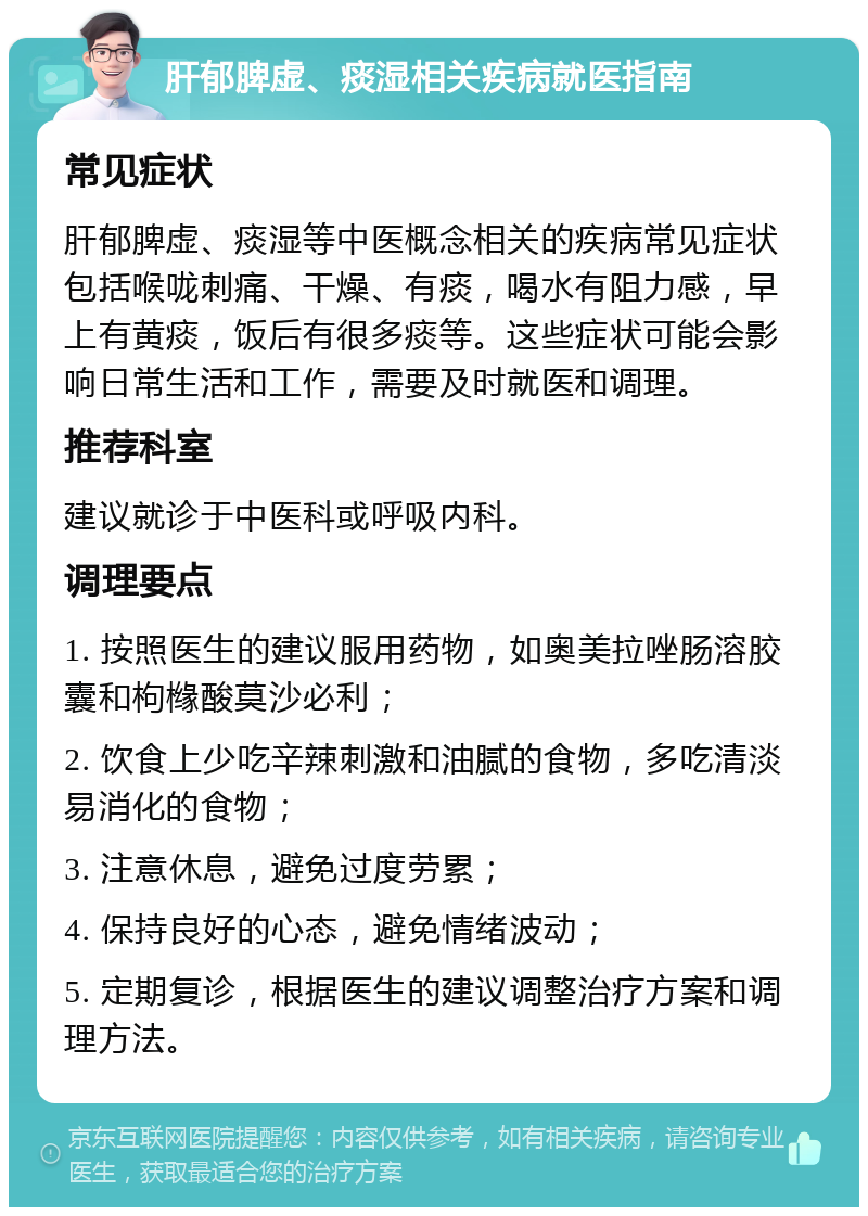 肝郁脾虚、痰湿相关疾病就医指南 常见症状 肝郁脾虚、痰湿等中医概念相关的疾病常见症状包括喉咙刺痛、干燥、有痰，喝水有阻力感，早上有黄痰，饭后有很多痰等。这些症状可能会影响日常生活和工作，需要及时就医和调理。 推荐科室 建议就诊于中医科或呼吸内科。 调理要点 1. 按照医生的建议服用药物，如奥美拉唑肠溶胶囊和枸橼酸莫沙必利； 2. 饮食上少吃辛辣刺激和油腻的食物，多吃清淡易消化的食物； 3. 注意休息，避免过度劳累； 4. 保持良好的心态，避免情绪波动； 5. 定期复诊，根据医生的建议调整治疗方案和调理方法。