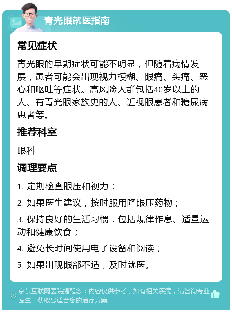 青光眼就医指南 常见症状 青光眼的早期症状可能不明显，但随着病情发展，患者可能会出现视力模糊、眼痛、头痛、恶心和呕吐等症状。高风险人群包括40岁以上的人、有青光眼家族史的人、近视眼患者和糖尿病患者等。 推荐科室 眼科 调理要点 1. 定期检查眼压和视力； 2. 如果医生建议，按时服用降眼压药物； 3. 保持良好的生活习惯，包括规律作息、适量运动和健康饮食； 4. 避免长时间使用电子设备和阅读； 5. 如果出现眼部不适，及时就医。