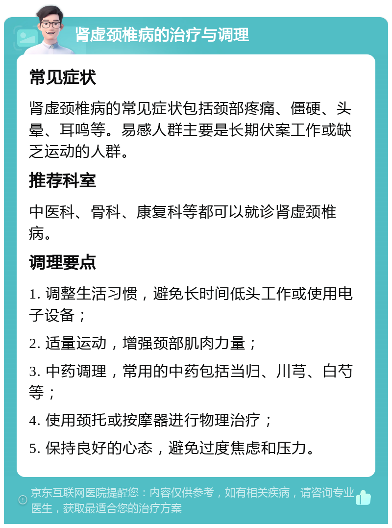 肾虚颈椎病的治疗与调理 常见症状 肾虚颈椎病的常见症状包括颈部疼痛、僵硬、头晕、耳鸣等。易感人群主要是长期伏案工作或缺乏运动的人群。 推荐科室 中医科、骨科、康复科等都可以就诊肾虚颈椎病。 调理要点 1. 调整生活习惯，避免长时间低头工作或使用电子设备； 2. 适量运动，增强颈部肌肉力量； 3. 中药调理，常用的中药包括当归、川芎、白芍等； 4. 使用颈托或按摩器进行物理治疗； 5. 保持良好的心态，避免过度焦虑和压力。