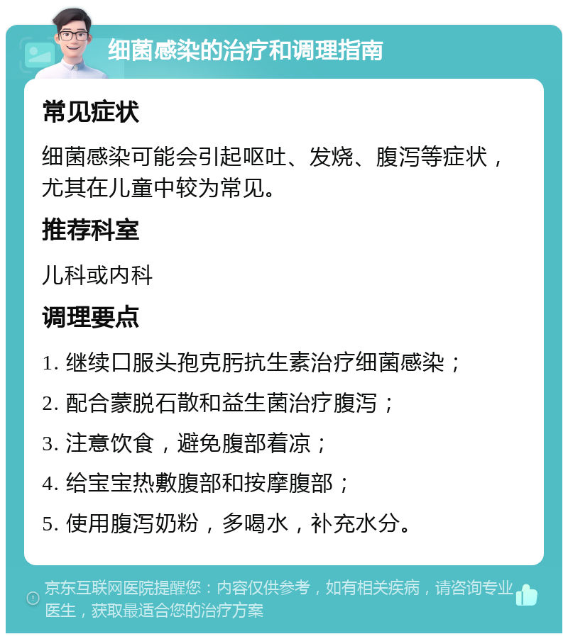 细菌感染的治疗和调理指南 常见症状 细菌感染可能会引起呕吐、发烧、腹泻等症状，尤其在儿童中较为常见。 推荐科室 儿科或内科 调理要点 1. 继续口服头孢克肟抗生素治疗细菌感染； 2. 配合蒙脱石散和益生菌治疗腹泻； 3. 注意饮食，避免腹部着凉； 4. 给宝宝热敷腹部和按摩腹部； 5. 使用腹泻奶粉，多喝水，补充水分。