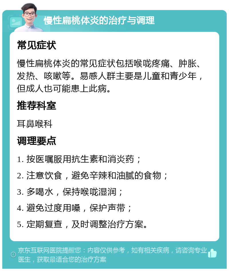 慢性扁桃体炎的治疗与调理 常见症状 慢性扁桃体炎的常见症状包括喉咙疼痛、肿胀、发热、咳嗽等。易感人群主要是儿童和青少年，但成人也可能患上此病。 推荐科室 耳鼻喉科 调理要点 1. 按医嘱服用抗生素和消炎药； 2. 注意饮食，避免辛辣和油腻的食物； 3. 多喝水，保持喉咙湿润； 4. 避免过度用嗓，保护声带； 5. 定期复查，及时调整治疗方案。